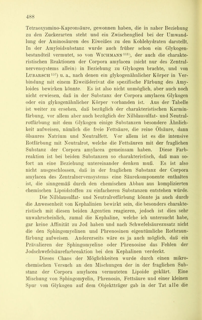 Tetraoxyamino-Kapronsäure, gewonnen haben, die in naher Beziehung zu den Zuckerarten steht und ein Zwischenglied bei der Umwand- lung der Aminosäuren des Eiweißes zu den Kohlehydraten darstellt. In der Amyloidsubstanz wurde auch früher schon ein Glykogen- bestandteil vermutet, so von Wichmann111), der auch die charakte- ristischen Reaktionen der Corpora amylacea (nicht nur des Zentral- nervensystems allein) in Beziehung zu Glykogen brachte, und von Lubarsch157) u. a., nach denen ein glykogenähnlicher Körper in Ver- bindung mit einem Eiweißderivat die spezifische Färbung des Amy- loides bewirken könnte. Es ist also nicht unmöglich, aber auch noch nicht erwiesen, daß in der Substanz der Corpora amylacea Glykogen oder ein glykogenähnlicher Körper vorhanden ist. Aus der Tabelle ist weiter zu ersehen, daß bezüglich der charakteristischen Karmin- färbung, vor allem aber auch bezüglich der Nilblausulfat- und Neutral- rotfärbung mit dem Glykogen einige Substanzen besondere Ähnlich- keit aufweisen, nämlich die freie Fettsäure, die reine Ölsäure, dann ölsaures Natrium und Neutralfett. Vor allem ist es die intensive Rotfärbung mit Neutralrot, welche die Fettsäuren mit der fraglichen Substanz der Corpora amylacea gemeinsam haben. Diese Farb- reaktion ist bei beiden Substanzen so charakteristisch, daß man so- fort an eine Beziehung untereinander denken muß. Es ist also nicht ausgeschlossen, daß in der fraglichen Substanz der Corpora amylacea des Zentralnervensystems eine Säurekomponente enthalten ist, die sinngemäß durch den chemischen Abbau aus komplizierten chemischen Lipoidstoffen zu einfacheren Substanzen entstehen würde. Die Nilblausulfat- und Neutralrotfärbung könnte ja auch durch- die Anwesenheit von Kephalinien bewirkt sein, die besonders charakte- ristisch mit diesen beiden Agentien reagieren, jedoch ist dies sehr unwahrscheinlich, zumal die Kephaline, welche ich untersucht habe, gar keine Affinität zu Jod haben und nach Schwefelsäurezusatz nicht die den Sphingomyelinen und Phrenosinen eigentümliche Rotbraun- färbung aufweisen. Andererseits wäre es ja auch möglich, daß ein Prävalieren der Sphingomyeline oder Phrenosine das Fehlen der Jodschwefelsäurefarbreaktion bei den Kephalinen verdeckt. Dieses Chaos der Möglichkeiten wurde durch einen mikro- chemischen Versuch an den Mischungen der in der fraglichen Sub- stanz der Corpora amylacea vermuteten Lipoide geklärt. Eine Mischung von Sphingomyelin, Phrenosin, Fettsäure und einer kleinen Spur von Glykogen auf dem Objektträger gab in der Tat alle die