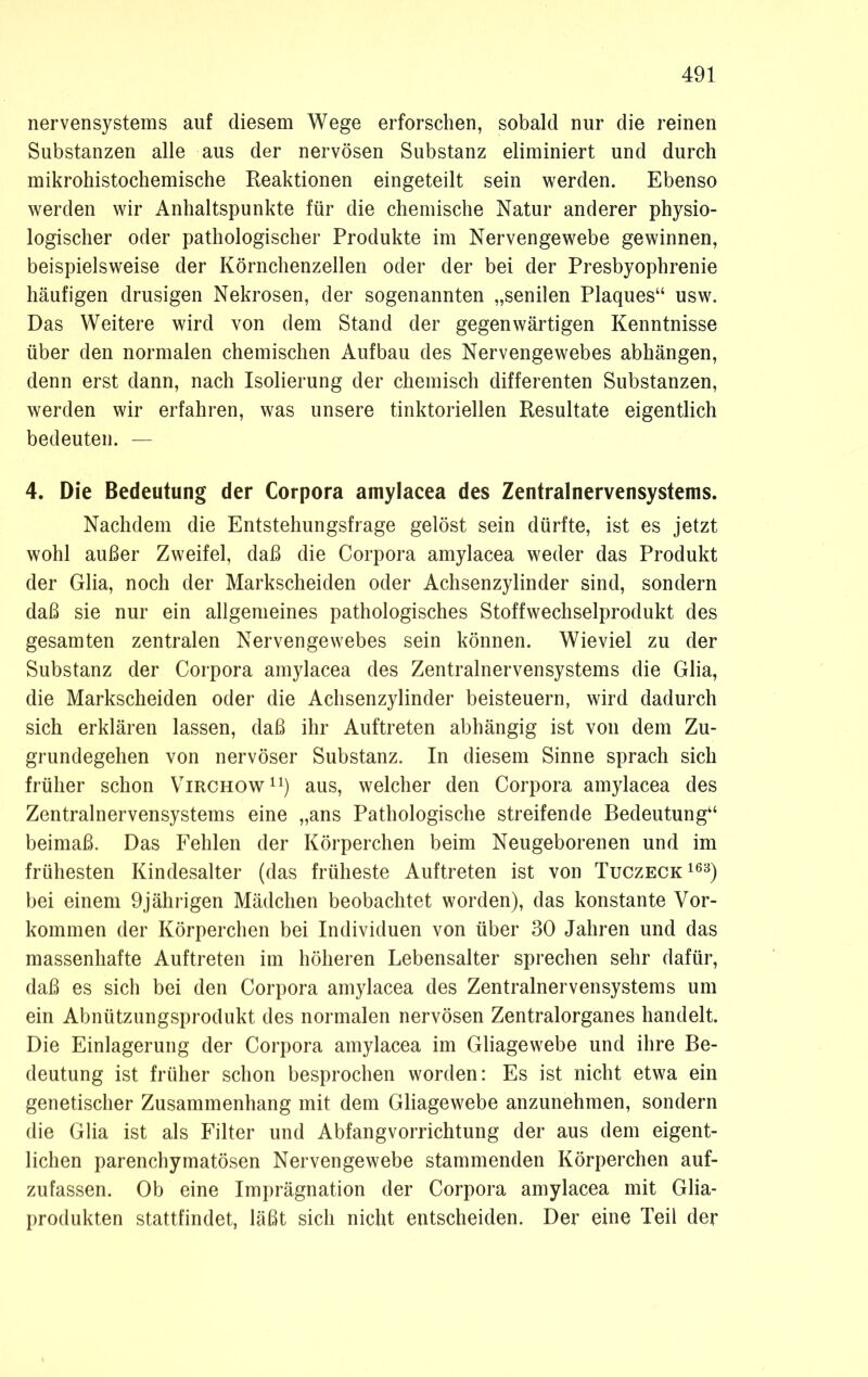 nervensystems auf diesem Wege erforschen, sobald nur die reinen Substanzen alle aus der nervösen Substanz eliminiert und durch mikrohistochemische Reaktionen eingeteilt sein werden. Ebenso werden wir Anhaltspunkte für die chemische Natur anderer physio- logischer oder pathologischer Produkte im Nervengewebe gewinnen, beispielsweise der Körnchenzellen oder der bei der Presbyophrenie häufigen drüsigen Nekrosen, der sogenannten „senilen Plaques“ usw. Das Weitere wird von dem Stand der gegenwärtigen Kenntnisse über den normalen chemischen Aufbau des Nervengewebes abhängen, denn erst dann, nach Isolierung der chemisch differenten Substanzen, werden wir erfahren, was unsere tinktoriellen Resultate eigentlich bedeuten. — 4. Die Bedeutung der Corpora amylacea des Zentralnervensystems. Nachdem die Entstehungsfrage gelöst sein dürfte, ist es jetzt wohl außer Zweifel, daß die Corpora amylacea weder das Produkt der Glia, noch der Markscheiden oder Achsenzylinder sind, sondern daß sie nur ein allgemeines pathologisches Stoffwechselprodukt des gesamten zentralen Nervengewebes sein können. Wieviel zu der Substanz der Corpora amylacea des Zentralnervensystems die Glia, die Markscheiden oder die Achsenzylinder beisteuern, wird dadurch sich erklären lassen, daß ihr Auftreten abhängig ist von dem Zu- grundegehen von nervöser Substanz. In diesem Sinne sprach sich früher schon Virchow11) aus, welcher den Corpora amylacea des Zentralnervensystems eine „ans Pathologische streifende Bedeutung“ beimaß. Das Fehlen der Körperchen beim Neugeborenen und im frühesten Kindesalter (das früheste Auftreten ist von Tuczeck163) bei einem 9jährigen Mädchen beobachtet worden), das konstante Vor- kommen der Körperchen bei Individuen von über 30 Jahren und das massenhafte Auftreten im höheren Lebensalter sprechen sehr dafür, daß es sich bei den Corpora amylacea des Zentralnervensystems um ein Abnützungsprodukt des normalen nervösen Zentralorganes handelt. Die Einlagerung der Corpora amylacea im Gliagewebe und ihre Be- deutung ist früher schon besprochen worden: Es ist nicht etwa ein genetischer Zusammenhang mit dem Gliagewebe anzunehmen, sondern die Glia ist als Filter und Abfangvorrichtung der aus dem eigent- lichen parenchymatösen Nervengewebe stammenden Körperchen auf- zufassen. Ob eine Imprägnation der Corpora amylacea mit Glia- produkten stattfindet, läßt sich nicht entscheiden. Der eine Teil der