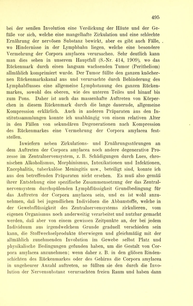 bei der senilen Involution eine Verdickung der Häute und der Ge- fäße vor sich, welche eine mangelhafte Zirkulation und eine schlechte Ernährung der nervösen Substanz bewirkt, aber es gibt auch Fälle, wo Hindernisse in der Lymphbahn liegen, welche eine besondere Vermehrung der Corpora amylacea verursachen. Sehr deutlich kann man dies sehen in unserem Hauptfall (S.-Nr. 414, 1909), wo das Rückenmark durch einen langsam wachsenden Tumor (Peritheliom) allmählich komprimiert wurde. Der Tumor füllte den ganzen knöcher- nen Rückenmarkskanal aus und verursachte durch Behinderung des Lymphabflusses eine allgemeine Lymphstauung des ganzen Rücken- markes, sowohl des oberen, wie des unteren Teiles und hinauf bis zum Pons. Daher ist auch das massenhafte Auftreten von Körper- chen in diesem Rückenmark durch die lange dauernde, allgemeine Kompression erklärlich. Auch in anderen Präparaten aus den In- stitutssammlungen konnte ich unabhängig von einem relativen Alter in den Fällen von sekundären Degenerationen nach Kompression des Rückenmarkes eine Vermehrung der Corpora amylacea fest- stellen. Inwiefern neben Zirkulations- und Ernährungsstörungen an dem Auftreten der Corpora amylacea noch andere degenerative Pro- zesse im Zentralnervensystem, z. B. Schädigungen durch Lues, chro- nischen Alkoholismus, Morphinismus, Intoxikationen und Infektionen, Encephalitis, tuberkulöse Meningitis usw., beteiligt sind, konnte ich aus den betreffenden Präparaten nicht ersehen. Es muß also gemäß ihrer Entstehung eine spezifische Zusammensetzung der das Zentral- nervensystem durchspülenden Lymphflüssigkeit Grundbedingung für das Auftreten der Corpora amylacea sein, und es ist wohl anzu- nehmen, daß bei jugendlichen Individuen die Abbaustoffe, welche in der Gewebsflüssigkeit des Zentralnervensystems zirkulieren, vom eigenen Organismus noch anderweitig verarbeitet und nutzbar gemacht werden, daß aber von einem gewissen Zeitpunkte an, der bei jedem Individuum aus irgendwelchem Grunde graduell verschieden sein kann, die Stoffwechselprodukte überwiegen und gleichmäßig mit der allmählich zunehmenden Involution im Gewebe selbst Platz und physikalische Bedingungen gefunden haben, um die Gestalt von Cor- pora amylacea anzunehmen; wenn daher z. B. in den gliösen Rinden- schichten des Rückenmarkes oder des Gehirns die Corpora amylacea in ungeheurer Anzahl auftreten, so füllten sie den durch die Invo- lution der Nervensubstanz verursachten freien Raum und haben dann