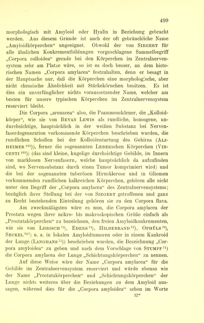 morphologisch mit Amyloid oder Hyalin in Beziehung gebracht werden. Aus diesem Grunde ist auch der oft gebräuchliche Name „Amyloidkörperchen“ ungeeignet. Obwohl der von Siegert für alle ähnlichen Konkrementbildungen vorgeschlagene Sammelbegriff „Corpora colloidea“ gerade bei den Körperchen im Zentralnerven- system sehr am Platze wäre, so ist es doch besser, an dem histo- rischen Namen „Corpora amylacea“ festzuhalten, denn er besagt in der Hauptsache nur, daß die Körperchen eine morphologische, aber nicht chemische Ähnlichkeit mit Stärkekörnchen besitzen. Es ist dies ein unverfänglicher nichts voraussetzender Name, welcher am besten für unsere typischen Körperchen im Zentralnervensystem reserviert bleibt. Die Corpora „arenacea“ also, die Psammomkörner, die „Kolloid- körper“, wie sie von Bevan Lewis als rundliche, homogene, un- durchsichtige, hauptsächlich in der weißen Substanz bei Nerven- faserdegeneration vorkommende Körperchen beschrieben wurden, die rundlichen Schollen bei der Kolloidentartung des Gehirns (Alz- heimer 185)), ferner die sogenannten LEBERschen Körperchen (Vin- centi 168)) (das sind kleine, kugelige durchsichtige Gebilde, im Innern von marklosen Nervenfasern, welche hauptsächlich da aufzufinden sind, wo Nervensubstanz durch einen Tumor komprimiert wird) und die bei der sogenannten tuberösen Hirnsklerose und in Gliomen vorkommenden rundlichen kalkreichen Körperchen, gehören alle nicht unter den Begriff der „Corpora amylacea“ des Zentralnervensystems; bezüglich ihrer Stellung bei der von Siegert getroffenen und ganz zu Recht bestehenden Einteilung gehören sie zu den Corpora flava. Am zweckmäßigsten wäre es nun, die Corpora amylacea der Prostata wegen ihrer mikro- bis makroskopischen Größe einfach als „Prostatakörperchen“ zu bezeichnen, den freien Amyloidkonkrementen, wie sie von Lhrisch73), Edens74), Hildebrand72), Ophüls76), Seckel167) u. a. in lokalen Amyloidtumoren oder in einem Kankroid der Lunge (Langhans 75)) beschrieben wurden, die Bezeichnung „Cor- pora amyloidea“ zu geben und nach dem Vorschläge von Stumpf71) die Corpora amylacea der Lunge „Schichtungskörperchen“ zu nennen. Auf diese Weise wäre der Name „Corpora amylacea“ für die Gebilde im Zentralnervensystem reserviert und würde ebenso wie der Name „Prostatakörperchen“ und „Schichtungskörperchen“ der Lunge nichts weiteres über die Beziehungen zu dem Amyloid aus- sagen, während dies für die „Corpora amyloidea“ schon im Worte 32*