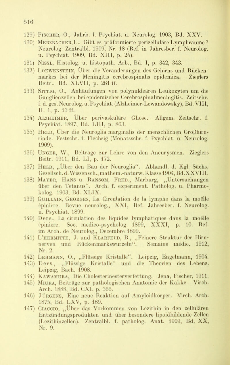 129) Fischer, 0., Jalirb. f. Psychiat. u. Neurolog. 1903, Bd. XXY. 130) Merzbacher, L., Gibt es präformierte perizelluläre Lymphräume ? Neurolog. Zentralbl. 1909, Nr. 18 (Ref. in Jahresber. f. Neurolog. u. Psychiat. 1909, Bd. XIII, p. 24). 131) Nissl, Histolog. u. histopath. Arb., Bd. I, p. 342, 343. 132) Loewenstein, Über die Veränderungen des Gehirns und Rücken- markes bei der Meningitis cerebrospinalis epidemica. Zieglers Beitr., Bd. XLVII, p. 281 ff. 133) Sittig, O., Anhäufungen von polynukleären Leukozyten um die Ganglienzellen bei epidemischer Cerebrospinalmeningitis. Zeitschr. f. d. ges. Neurolog. u. Psychiat. (Alzheimer-Lewandowsky), Bd. VIII, H. 1, p. 13 ff. 134) Alzheimer, Über perivaskuläre Gliose. Allgem. Zeitschr. f. Psychiat. 1897, Bd. LIII, p. 863. 135) Held, Über die Neuroglia marginalis der menschlichen Großhirn- rinde. Festschr. f. Flechsig (Monatsschr. f. Psychiat. u. Neurolog. 1909). 136) Unger, W., Beiträge zur Lehre von den Aneurysmen. Zieglers Beitr. 1911, Bd. LI, p. 172. 137) Held, „Über den Bau der Neuroglia“. Abhandl. d. Kgl. Sächs. Gesellsch. d. Wissensch.,mathem.-naturw. Klasse 1904, Bd.XXVIII. 138) Mayer, Hans u. Ransom, Fred., Marburg, „Untersuchungen über den Tetanus“. Arch. f. experiment. Patholog. u. Pharmo- kolog. 1903, Bd. XLIX. 139) Guillain, Georges, La Circulation de la lymphe dans la moelle epiniere. Revue neurolog., XXI, Ref. Jahresber. f. Neurolog. u. Psychiat. 1899. 140) Ders., La circulation des liquides lymphatiques dans la moelle cpiniere. Soc. medico-psycholog. 1899, XXXI, p. 10. Ref. im Arch, de Neurolog., Decembre 1899. 141) L’hermitte, J. und Klarfeld, B., „Feinere Struktur der Hirn- nerven und Rückenmarkswurzeln“. Semaine medic. 1912, Nr. 2. 142) Lehmann, O., „Flüssige Kristalle“. Leipzig, Engelmann, 1904. 143) Ders., „Flüssige Kristalle“ und die Theorien des Lebens. Leipzig, Bach, 1908. 144) Kawamura, Die Cholesterinesterverfettung. Jena, Fischer, 1911. 145) Miura, Beiträge zur pathologischen Anatomie der Kakke. Virch. Arch. 1888, Bd. CXI, p. 366. 146) J t’RGENS, Eine neue Reaktion auf Amyloidkörper. Virch. Arch. 1875, Bd. LXV, p. 189. 147) Ciaccio, „Über das Vorkommen von Lezithin in den zellulären Entzündungsprodukten und über besondere lipoidbildende Zellen (Lezithinzellen). Zentralbl. f. patholog. Anat. 1909, Bd. XX, Nr. 9.