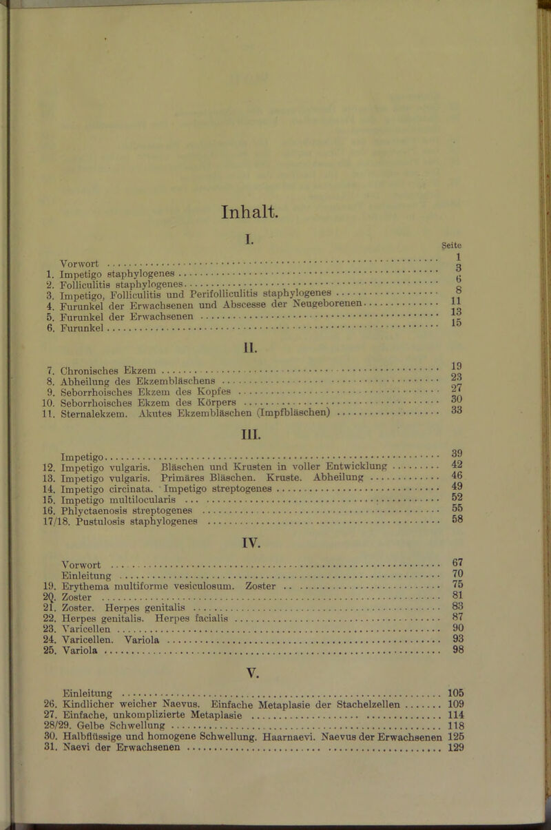 Inhalt. I. Vorwort 1. Impetigo staphylogenes 2. Folliculitis staphylogenes 3. Impetigo, Folliculitis und Perifolliculitis staphylogenes 4. Furunkel der Erwachsenen und Abscesse der Neugeborenen 5. Furunkel der Erwachsenen 6. Furunkel Seite 1 3 t> 8 11 13 15 II. 7. Chronisches Ekzem 8. Abheilung des Ekzemblfischens 9. Seborrhoisches Ekzem des Kopfes 10. Seborrhoisches Ekzem des Körpers 11. Sternalekzem. Akutes Ekzembläschen (Impfbläschen) 111. 19 23 27 30 33 Impetigo 12. Impetigo vulgaris. Bläschen und Krusten in voller Entwicklung 13. Impetigo vulgaris. Primäres Bläschen. Kruste. Abheilung ... • 14. Impetigo circinata. Impetigo streptogenes 15. Impetigo multilocularis 16. Phlyctaenosis streptogenes 17/18. Pustulosis staphylogenes 39 42 46 49 52 55 58 IV. Vorwort Einleitung 70 19. Erythema multiforme vesiculosum. Zoster 75 2Q. Zoster 81 21. Zoster. Herpes genitalis 83 22. Herpes genitalis. Herpes facialis 87 23. Varicellen 90 24. Varicellen. Variola 93 25. Variola 98 V. Einleitung 105 26. Kindlicher weicher Naevus. Einfache Metaplasie der Stachelzellen 109 27. Einfache, unkomplizierte Metaplasie 114 28/29. Gelbe Schwellung 118 30. Halbflüssige und homogene Schwellung. Haarnaevi. Naevus der Erwachsenen 126 31. Naevi der Erwachsenen 129