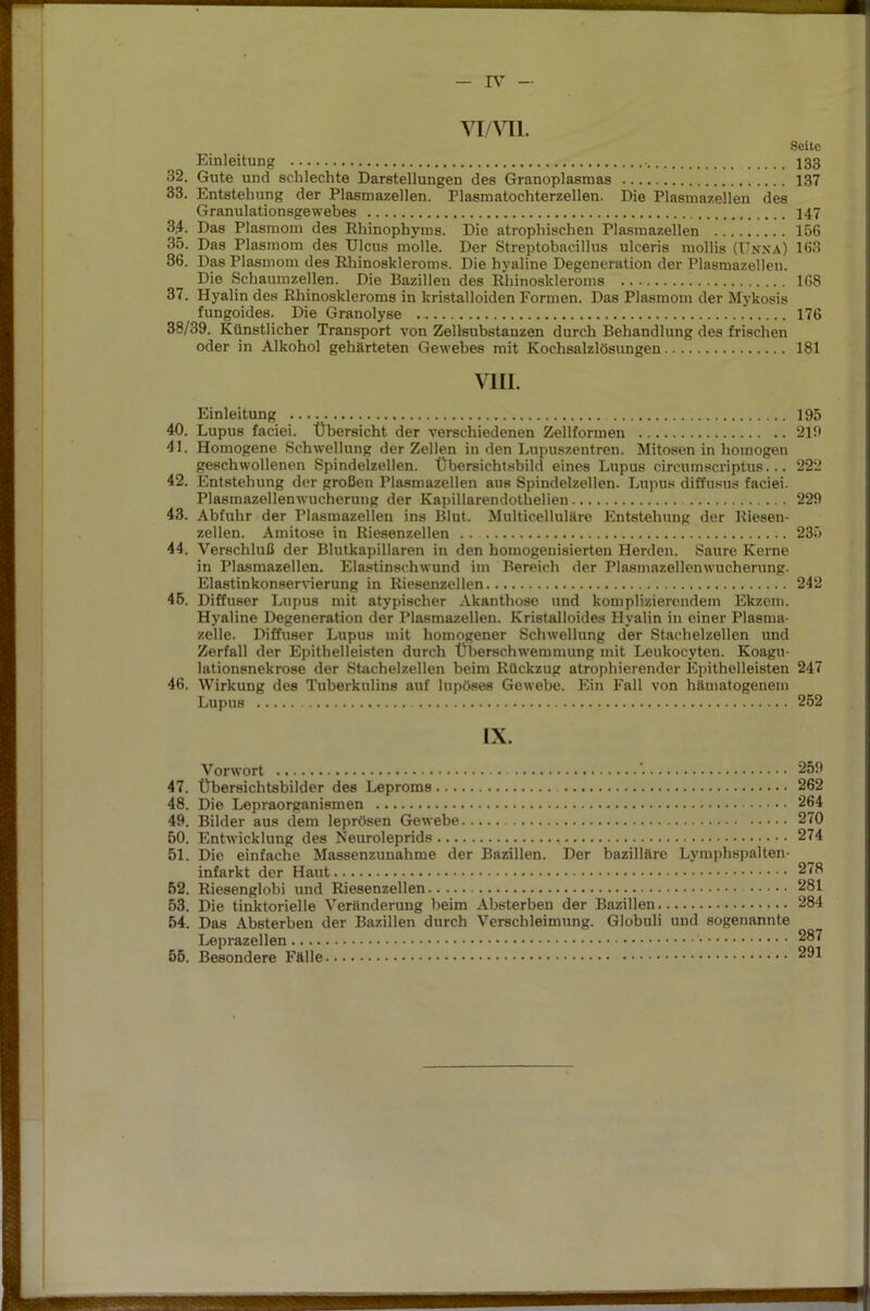 TV vi/vn. Seite Einleitung 133 32. Gute und schlechte Darstellungen des Granoplasmas 137 33. Entstehung der Plasmazellen. Plasmatochterzellen. Die Plasmazellen des Granulationsgewebes 147 3,4. Das Plasmom des Rhinophyms. Die atrophischen Plasmazellen 156 35. Das Plasmom des Ulcus molle. Der Streptobacillus ulceris mollis (Unna) 163 36. Das Plasmom des Rhinoskleroms. Die hyaline Degeneration der Plasmazellen. Die Schaumzellen. Die Bazillen des Rhinoskleroms 168 37. Hyalin des Rhinoskleroms in kristalloiden Formen. Das Plasmom der Mykosis fungoides. Die Granolyse 176 38/39. Künstlicher Transport von Zellsubstanzen durch Behandlung des frischen oder in Alkohol gehärteten Gewebes mit Kochsalzlösungen 181 VIII. Einleitung 195 40. Lupus faciei. Übersicht der verschiedenen Zellformen 219 41. Homogene Schwellung der Zellen in den Lupuszentren. Mitosen in homogen geschwollenen Spindeizellen. Übersichtsbild eines Lupus circumscriptus... 222 42. Entstehung der großen Plasmazellen aus Spindelzellen. Lupus diffusus faciei. Plasmazellenwucherung der Kapillarendotlielien 229 43. Abfuhr der Plasmazellen ins Blut. Multicelluläre Entstehung der Riesen- zellen. Amitose in Riesenzellen .. 235 44. Verschluß der Blutkapillaren in den homogenisierten Herden. Saure Kerne in Plasmazellen. Elastinschwund im Bereich der Plasmazellenwucherung. Elastinkonservierung in Riesenzellen 242 45. Diffuser Lupus mit atypischer Akanthose und komplizierendem Ekzem. Hyaline Degeneration der Plasmazellen. Kristalloides Hyalin in einer Plasma- zelle. Diffuser Lupus mit homogener Schwellung der Stachelzellen und Zerfall der Epithelleisten durch Überschwemmung mit Leukocyten. Koagu- lationsnekrose der Stachelzellen beim Rückzug atrophierender Epithelleisten 247 46. Wirkung des Tuberkulins auf lupöses Gewebe. Ein Fall von hämatogenem Lupus 252 IX. Vorwort ’• 259 47. Übersichtsbilder des Leproms 262 48. Die Lepraorganismen 264 49. Bilder aus dem leprösen Gewebe 270 50. Entwicklung des Neuroleprids 274 51. Die einfache Massenzunahme der Bazillen. Der bazilläre Lymphspalten- infarkt der Haut 278 52. Riesenglobi und Riesenzellen 281 53. Die tinktorielle Veränderung beim Absterben der Bazillen 284 54. Das Absterben der Bazillen durch Verschleimung. Globuli und sogenannte Leprazellen 55. Besondere Fälle