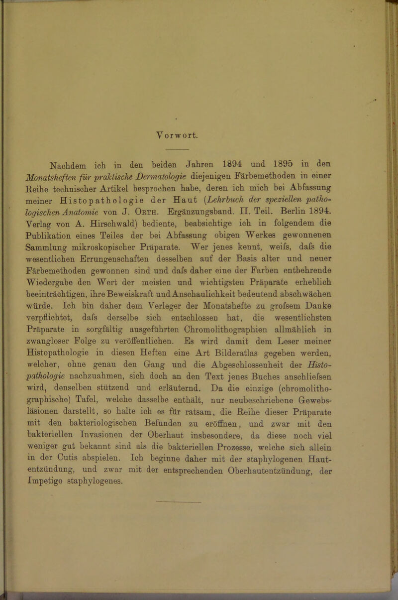 Nachdem ich in den beiden Jahren 1894 und 1895 in den Monatsheften für praktische Dermatologie diejenigen Färbemethoden in einer Reihe technischer Artikel besprochen habe, deren ich mich bei Abfassung meiner Histopathologie der Haut (.Lehrbuch der speziellen patho- logischen Anatomie von J. Orth. Ergänzungsband. II. Teil. Berlin 1894. Verlag von A. Hirschwald) bediente, beabsichtige ich in folgendem die Publikation eines Teiles der bei Abfassung obigen Werkes gewonnenen Sammlung mikroskopischer Präparate. Wer jenes kennt, weifs, dafs die wesentlichen Errungenschaften desselben auf der Basis alter und neuer Färbemethoden gewonnen sind und dafs daher eine der Farben entbehrende Wiedergabe den Wert der meisten und wichtigsten Präparate erheblich beeinträchtigen, ihre Beweiskraft und Anschaulichkeit bedeutend abschwächen würde. Ich bin daher dem Verleger der Monatshefte zu grofsem Danke verpflichtet, dafs derselbe sich entschlossen hat, die wesentlichsten Präparate in sorgfältig ausgeführten Chromolithographien allmählich in zwangloser Folge zu veröffentlichen. Es wird damit dem Leser meiner Histopathologie in diesen Heften eine Art Bilderatlas gegeben werden, welcher, ohne genau den Gang und die Abgeschlossenheit der Histo- pathologie nachzuahmen, sich doch an den Text jenes Buches anschliefsen wird, denselben stützend und erläuternd. Da die einzige (chromolitho- graphische) Tafel, welche dasselbe enthält, nur neubeschriebene Gewebs- läsionen darstellt, so halte ich es für ratsam, die Reihe dieser Präparate mit den bakteriologischen Befunden zu eröffnen, und zwar mit den bakteriellen Invasionen der Oberhaut insbesondere, da diese noch viel weniger gut bekannt sind als die bakteriellen Prozesse, welche sich allein in der Cutis abspielen. Ich beginne daher mit der staphvlogenen Haut- entzündung, und zwar mit der entsprechenden Oberhautentzünduug, der Impetigo staphylogenes.