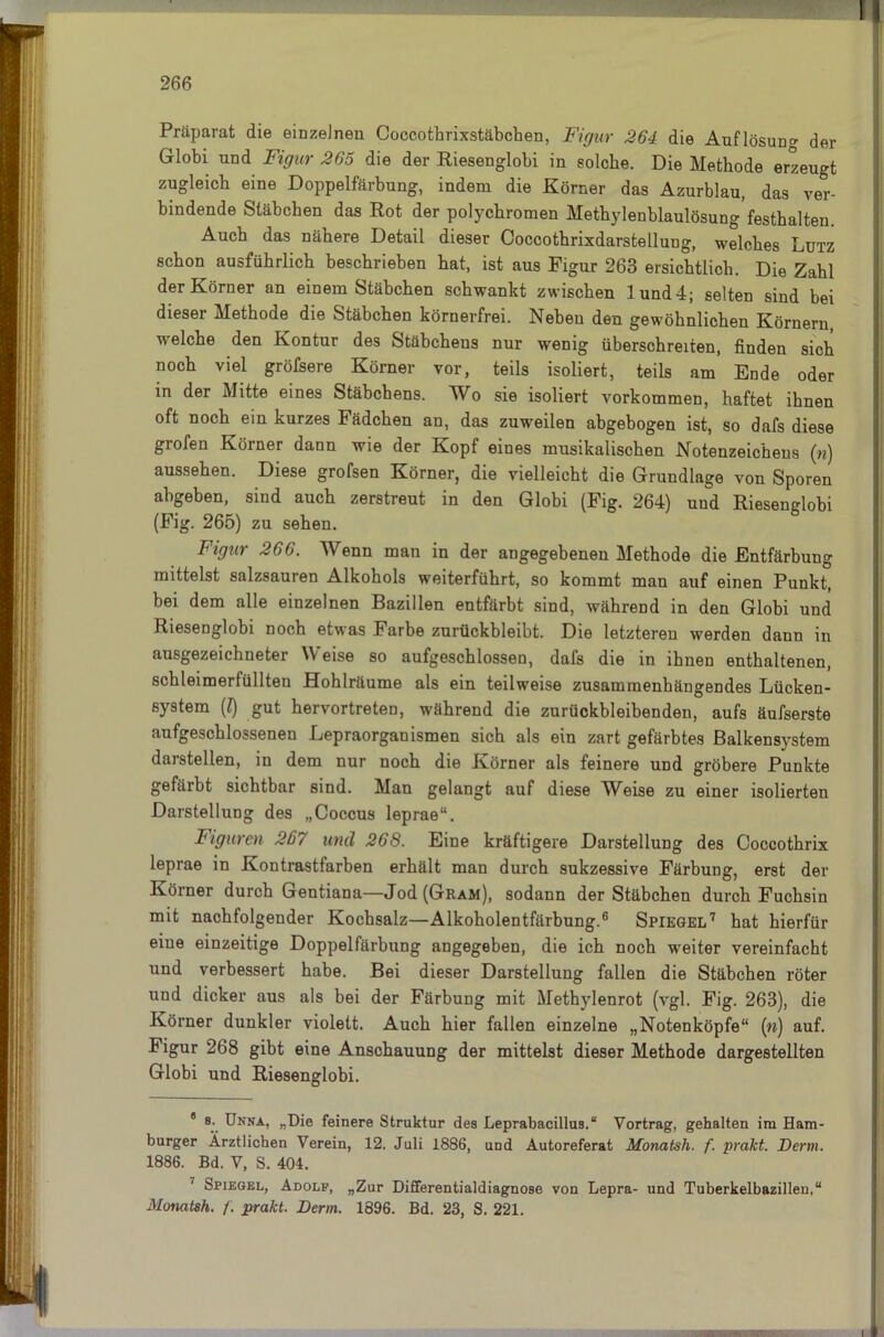 2 66 Präparat die einzelnen Coccothrixstäbchen, Figur 264 die Auflösung der Grlobi und Figur 265 die der Riesenglobi in solche. Die Methode erzeugt zugleich eine Doppelfärbung, indem die Körner das Azurblau, das ver- bindende Stäbchen das Rot der polychromen Methylenblaulösung festhalten. Auch das nähere Detail dieser Coccothrixdarstellung, welches Lutz schon ausführlich beschrieben hat, ist aus Figur 263 ersichtlich. Die Zahl der Körner an einem Stäbchen schwankt zwischen lund4; selten sind bei dieser Methode die Stäbchen körnerfrei. Neben den gewöhnlichen Körnern, welche den Kontur des Stäbchens nur wenig überschreiten, finden sich noch viel gröfsere Körner vor, teils isoliert, teils am Ende oder in der Mitte eines Stäbchens. Wo sie isoliert Vorkommen, haftet ihnen oft noch ein kurzes Fädchen an, das zuweilen ahgebogen ist, so dafs diese grofen Körner dann wie der Kopf eines musikalischen Notenzeichens (n) aussehen. Diese grofsen Körner, die vielleicht die Grundlage von Sporen ahgeben, sind auch zerstreut in den Globi (Fig. 264) und Riesenglobi (Fig. 265) zu sehen. Figur 266. Wenn man in der angegebenen Methode die Entfärbung mittelst salzsauren Alkohols weiterführt, so kommt man auf einen Punkt, bei dem alle einzelnen Bazillen entfärbt sind, während in den Globi und Riesenglobi noch etwas Farbe zurückbleibt. Die letzteren werden dann in ausgezeichneter Weise so aufgeschlossen, dafs die in ihnen enthaltenen, schleimerfüllten Hohlräume als ein teilweise zusammenhängendes Lücken- system (Z) gut hervortreten, während die zurückbleibenden, aufs äufserste aufgeschlossenen Lepraorganismen sich als ein zart gefärbtes Balkensystem darstellen, in dem nur noch die Körner als feinere und gröbere Punkte gefärbt sichtbar sind. Man gelangt auf diese Weise zu einer isolierten Darstellung des „Coccus leprae“. Figuren 267 und 268. Eine kräftigere Darstellung des Coccothrix leprae in Kontrastfarben erhält man durch sukzessive Färbung, erst der Körner durch Gentiana—Jod (Gram), sodann der Stäbchen durch Fuchsin mit nachfolgender Kochsalz—Alkoholentfärbung.6 Spiegel7 hat hierfür eine einzeitige Doppelfärbung angegeben, die ich noch weiter vereinfacht und verbessert habe. Bei dieser Darstellung fallen die Stäbchen röter und dicker aus als bei der Färbung mit Methylenrot (vgl. Fig. 263), die Körner dunkler violett. Auch hier fallen einzelne „Notenköpfe“ («) auf. Figur 268 gibt eine Anschauung der mittelst dieser Methode dargestellten Globi und Riesenglobi. 8 a. Unna, „Die feinere Struktur des Leprabacillus.“ Vortrag, gehalten im Ham- burger Ärztlichen Verein, 12. Juli 1886, und Autoreferat Monatsh. f. prakt. Denn. 1886. Bd. V, S. 404. Spiegel, Adolf, „Zur Differentialdiagnose von Lepra- und Tuberkelbazillen.“ Monatsh. /. prakt. Denn. 1896. Bd. 23, S. 221.