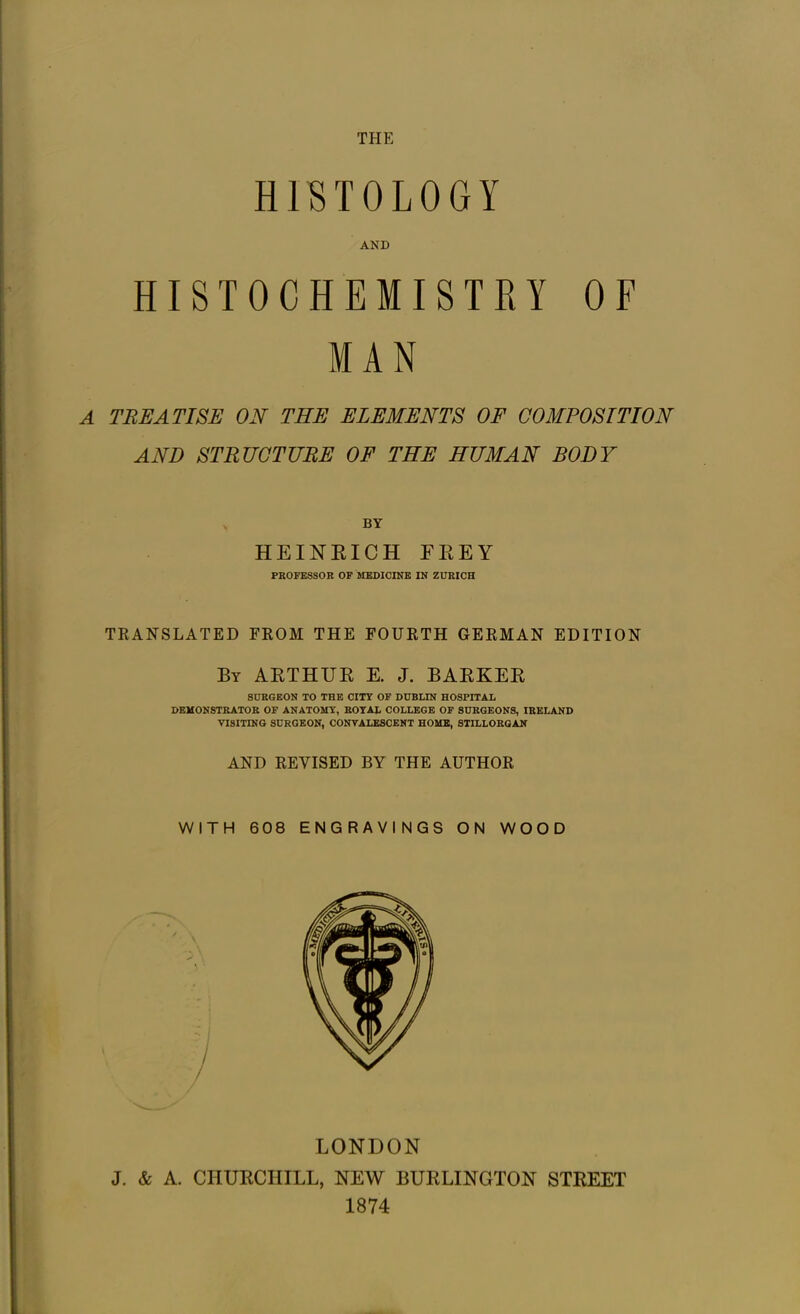 THE HISTOLOGY AND ISTRY OF MAN A TREATISE ON THE ELEMENTS OF COMPOSITION AND STRUCTURE OF THE HUMAN BODY V by HEINRICH EREY PROFESSOR OF MEDICINE IN ZURICH TRANSLATED FROM THE FOURTH GERMAN EDITION By ARTHUR E. J. BARKER SURGEON TO THE CITY OF DUBLIN HOSPITAL DEMONSTRATOR OF ANATOMY, ROYAL COLLEGE OF SURGEONS, IRELAND VISITING SURGEON, CONVALESCENT HOME, STILLORGAN AND REVISED BY THE AUTHOR WITH 608 ENGRAVINGS ON WOOD HISTOCHE LONDON J. & A. CHURCHILL, NEW BURLINGTON STREET 1874