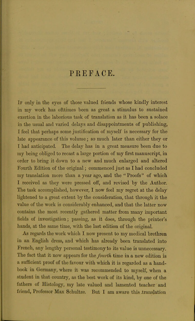 PEEFACE. If only in the eyes of those valued friends whose kindly interest in my work has ofttimes been as great a stimulus to sustained exertion in the laborious task of translation as it has been a solace in the usual and varied delays and disappointments of publishing, I feel that perhaps some justification of myself is necessary for the late appearance of this volume ; so much later than either they or I had anticipated. The delay has in a great measure been due to my being obliged to recast a large portion of my first manuscript, in order to bring it down to a new and much enlarged and altered Fourth Edition of the original; commenced just as I had concluded my translation more than a year ago, and the “ Proofs ” of which I received as they were pressed off, and revised by the Author. The task accomplished, however, I now feel my regret at the delay lightened to a great extent by the consideration, that through it the value of the work is considerably enhanced, and that the latter now contains the most recently gathered matter from many important fields of investigation; passing, as it does, through the printer’s hands, at the same time, with the last edition of the original. As regards the work which I now present to my medical brethren in an English dress, and which has already been translated into French, any lengthy personal testimony to its value is unnecessary. The fact that it now appears for the fourth time in a new edition is a sufficient proof of the favour with which it is regarded as a hand- book in Germany, where it was recommended to myself, when a student in that country, as the best work of its kind, by one of the lathers of Histology, my late valued and lamented teacher and Iriend, Professor Max Schultze. But I am aware this .translation