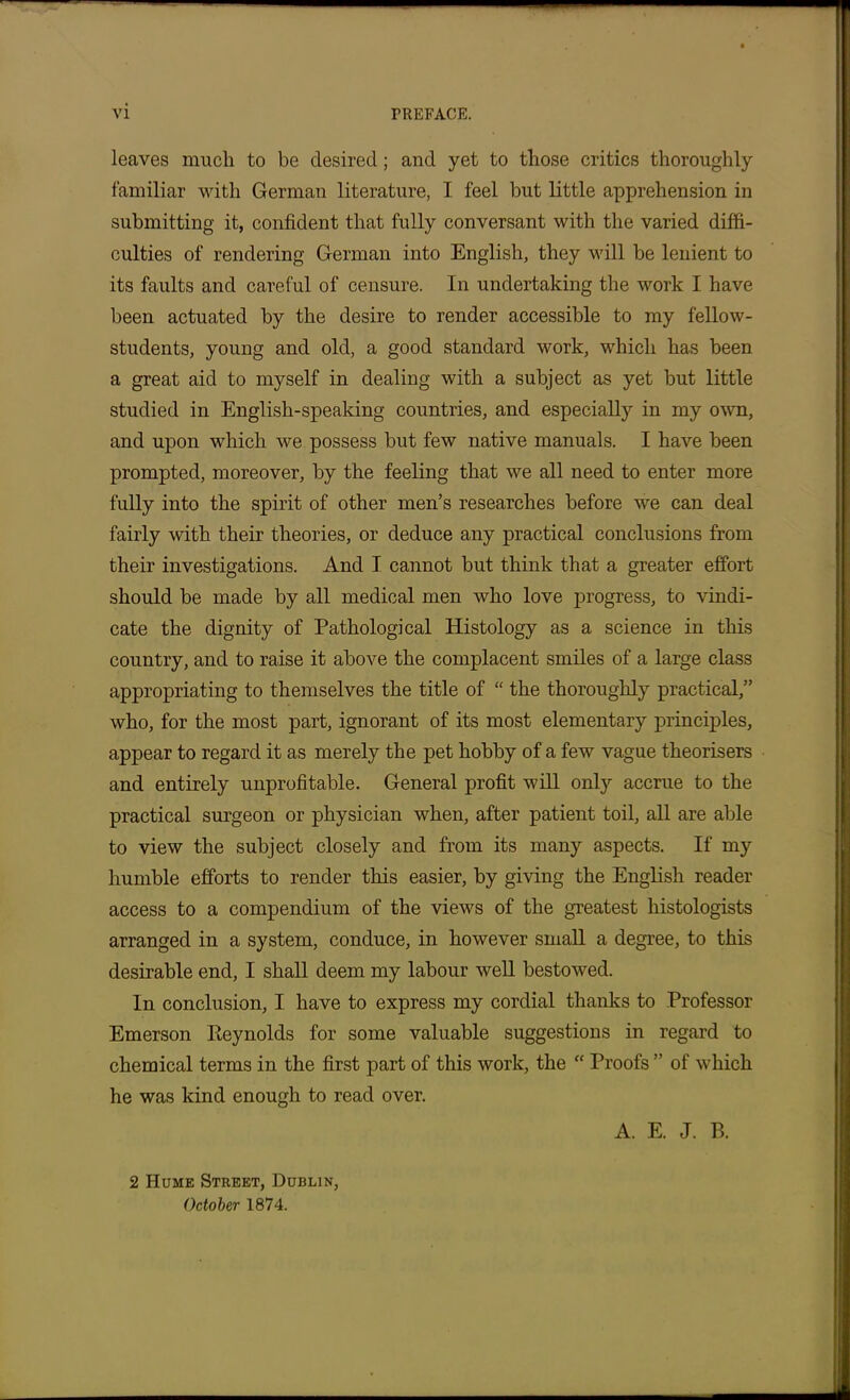 leaves much to be desired; and yet to those critics thoroughly familiar with German literature, I feel but little apprehension in submitting it, confident that fully conversant with the varied diffi- culties of rendering German into English, they will be lenient to its faults and careful of censure. In undertaking the work I have been actuated by the desire to render accessible to my fellow- students, young and old, a good standard work, which has been a great aid to myself in dealing with a subject as yet but little studied in English-speaking countries, and especially in my own, and upon which we possess but few native manuals. I have been prompted, moreover, by the feeling that we all need to enter more fully into the spirit of other men’s researches before we can deal fairly with their theories, or deduce any practical conclusions from their investigations. And I cannot but think that a greater effort should be made by all medical men who love progress, to vindi- cate the dignity of Pathological Histology as a science in this country, and to raise it above the complacent smiles of a large class appropriating to themselves the title of “ the thoroughly practical,” who, for the most part, ignorant of its most elementary principles, appear to regard it as merely the pet hobby of a few vague theorisers and entirely unprofitable. General profit will only accrue to the practical surgeon or physician when, after patient toil, all are able to view the subject closely and from its many aspects. If my humble efforts to render this easier, by giving the English reader access to a compendium of the views of the greatest histologists arranged in a system, conduce, in however small a degree, to this desirable end, I shall deem my labour well bestowed. In conclusion, I have to express my cordial thanks to Professor Emerson Pteynolds for some valuable suggestions in regard to chemical terms in the first part of this work, the “ Proofs ” of which he was kind enough to read over. A. E. J. B. 2 Hume Street, Dublin, October 1874.