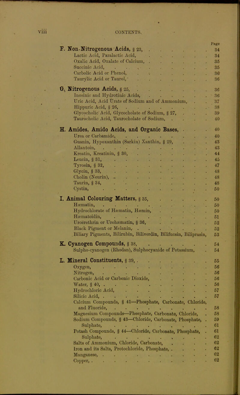 Page F. Non-Nitrogenous Acids, § 23 34 Lactic Acid, Paralactic Acid, ...... 34 Oxalic Acid, Oxalate of Calcium, 3.5 Succinic Acid, . . . 35 Carbolic Acid or Phenol, ........ 36' Taurylic Acid or Taurol,' 36 G. Nitrogenous Acids, .§ 25, 36 Inosinic and Hydrotinic Acids, ...... 36 Uric Acid, Acid Urate of Sodium and of Ammonium, . . 37 Hippuric Acid, § 26, -38 Glycocholic Acid, Glycocholate of Sodium, § 27, . . . 39 Taurocholic Acid, Taurocholate of Sodium, .... 40 H. Amides, Amido Acids, and Organic Bases, ... 40 Urea or Carbamide, ........ 40 Guanin, Hypoxanthin (Sarlcin) Xantkin, § 29, . . .43 Allantoin, . . ■ 43 Kreatin, Kreatinin, § 30, ....... 44 . Leucin, § 31, ......... 45 Tyrosin, § 32, 47 Glycin, § 33, 48 Cliolin (Neurin), - 48 Taurin, § 34, . . . . . . . .48 Cystin, 50 I. Animal Colouring Matters, § 35, 50 Hsematin, . . . . . . ... .50 Hydrochlorate of Hasmatin, Htemin, . . . . .50 Haematoidin, 51 Uroeretlirin or Urohaematin, § 36, 52 Black Pigment or Melanin, 52 . Biliary Pigments, Bilirubin, Biliverdin, Bilifucsin, Biliprasin, 53 K. Cyanogen Compounds, § 38, 54 Sulpho-cyanogen (Rkodan), Sulphocyanide of Potassium, . 54 L. Mineral Constituents, § 39, 55 Oxygen, .56 Nitrogen, 56 Carbonic Acid or Carbonic Dioxide, 56 Water, § 40, . . . 56 Hydrochloric Acid, ........ 57 Silicic Acid, 57 Calcium Compounds, § 41—Phosphate, Carbonate, Chloride, and Fluoride, 58 Magnesium Compounds—Phosphate, Carbonate, Chloride, . 58 Sodium Compounds, § 43—Chloride, Carbonate, Phosphate, . 59 Sulphate, 61 Potash Compounds, § 44—Chloride, Carbonate, Phosphate, . 61 Sulphate, 62 Salts of Ammonium, Chloride, Carbonate, . . .62 Iron and its Salts, Protochloride, Phosphate 62 Manganese, 62 Copper 62