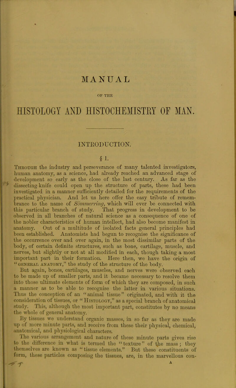 MANUAL OF THE HISTOLOGY AND HISTOCHEMISTRY OF MAN. INTRODUCTION. § 1. Through the industry and perseverance of many talented investigators, human anatomy, as a science, had already reached an advanced stage of development so early as the close of the last century. As far as the v dissecting-knife could open up the structure of parts, these had been investigated in a manner sufficiently detailed for the requirements of the practical physician. And let us here offer the easy tribute of remem- brance to the name of Sommerring, which will ever be connected with this particular branch of study. That progress in development to be observed in all branches of natural science as a consequence of one of the nobler characteristics of human intellect, had also become manifest in anatomy. Out of a multitude of isolated facts general principles had been established. Anatomists had begun to recognise the significance of the occurrence over and over again, in the most dissimilar parts of the body, of certain definite structures, such as bone, cartilage, muscle, and nerves, but slightly or not at all modified in each, though taking a most important part in their formation. Here then, we have the origin of “ general anatomy,” the study of the structure of the body. But again, bones, cartilages, muscles, and nerves were observed each to be made up of smaller parts, and it became necessary to resolve them into those ultimate elements of form of which they are composed, in such a manner as to be able to recognise the latter in various situations. Thus the conception of an “ animal tissue ” originated, and with it the consideration of tissues, or “ Histology,” as a special branch of anatomical study. This, although the most important part, constitutes by no means the whole of general anatomy. By tissues we understand organic masses, in so far as they aro made up of more minute parts, and receive from these their physical, chemical, anatomical, and physiological characters. The various arrangement and nature of these minute parts gives rise to the difference in what is termed the “ texture ” of tlio mass; they themselves are known as “ tissue elements.” But these constituents of form, these particles composing the tissues, are, in the marvellous con- ^ T A