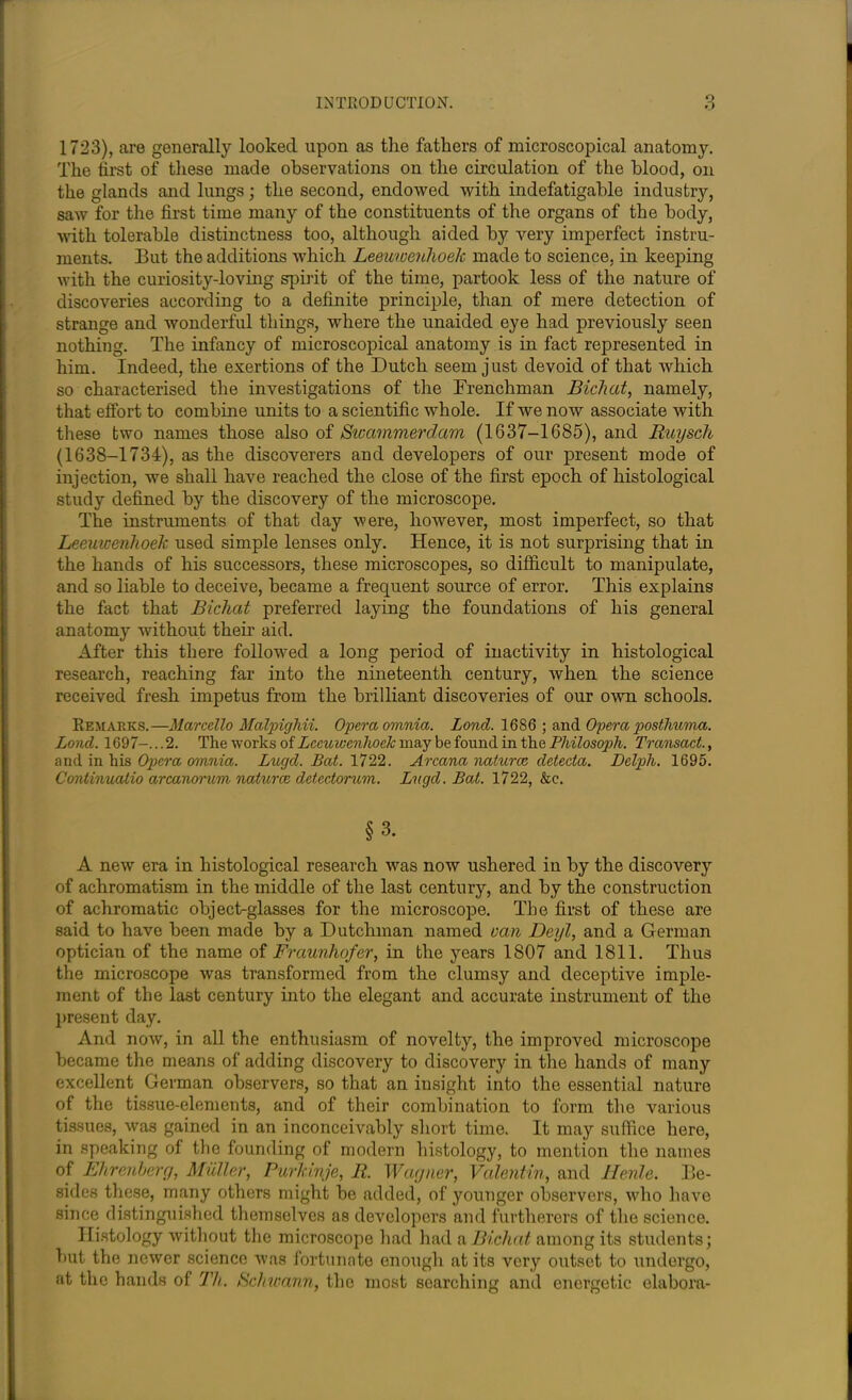 O O 1723), are generally looked upon as the fathers of microscopical anatomy. The first of these made observations on the circulation of the blood, on the glands and lungs; the second, endowed with indefatigable industry, saw for the first time many of the constituents of the organs of the body, with tolerable distinctness too, although aided by very imperfect instru- ments. But the additions which Leeuwenhoek made to science, in keeping with the curiosity-loving spirit of the time, partook less of the nature of discoveries according to a definite principle, than of mere detection of strange and wonderful things, where the unaided eye had previously seen nothing. The infancy of microscopical anatomy is in fact represented in him. Indeed, the exertions of the Dutch seem just devoid of that which so characterised the investigations of the Frenchman Bichat, namely, that effort to combine units to a scientific whole. If we now associate with these two names those also of Swammerdam (1637-1685), and Ruyseh (1638-1734), as the discoverers and developers of our present mode of injection, we shall have reached the close of the first epoch of histological study defined by the discovery of the microscope. The instruments of that day were, however, most imperfect, so that Leeuwenhoek used simple lenses only. Hence, it is not surprising that in the hands of his successors, these microscopes, so difficult to manipulate, and so liable to deceive, became a frequent source of error. This explains the fact that Bichat preferred laying the foundations of his general anatomy without their aid. After this there followed a long period of inactivity in histological research, reaching far into the nineteenth century, when the science received fresh impetus from the brilliant discoveries of our own schools. Remarks.—Marcello Malpighii. Opera omnia. Lond. 16S6 ; and Opera posthvma. Loncl. 1697-... 2. The works of Leeuwenhoek may be found in the Pliilosoph. Transact., and in his Opera omnia. Lugd. Bat. 1722. Arcana naturae detecta. Delph. 1695. Continuatio arcanorum naturae detectorum. Lugd. Bad. 1722, &c. §3. A new era in histological research was now ushered in by the discovery of achromatism in the middle of the last century, and by the construction of achromatic object-glasses for the microscope. The first of these are said to have been made by a Dutchman named van Deyl, and a German optician of the name of Fraunhofer, in the years 1807 and 1811. Thus the microscope was transformed from the clumsy and deceptive imple- ment of the last century into the elegant and accurate instrument of the present day. And now, in all the enthusiasm of novelty, the improved microscope became the means of adding discovery to discovery in the hands of many excellent German observers, so that an insight into the essential nature of the tissue-elements, and of their combination to form the various tissues, was gained in an inconceivably short time. It may suffice here, in speaking of the founding of modern histology, to mention the names of Ehrenherg, Muller, Purkinje, 11. Wagner, Valentin, and Henle. Be- sides these, many others might be added, of younger observers, who have since distinguished themselves as developers and furtherers of the science. Histology without the microscope had had & Bichat among its students; but the newer science was fortunate enough at its very outset to undergo, at the hands of Th. Schwann, the most searching and energetic elabora-