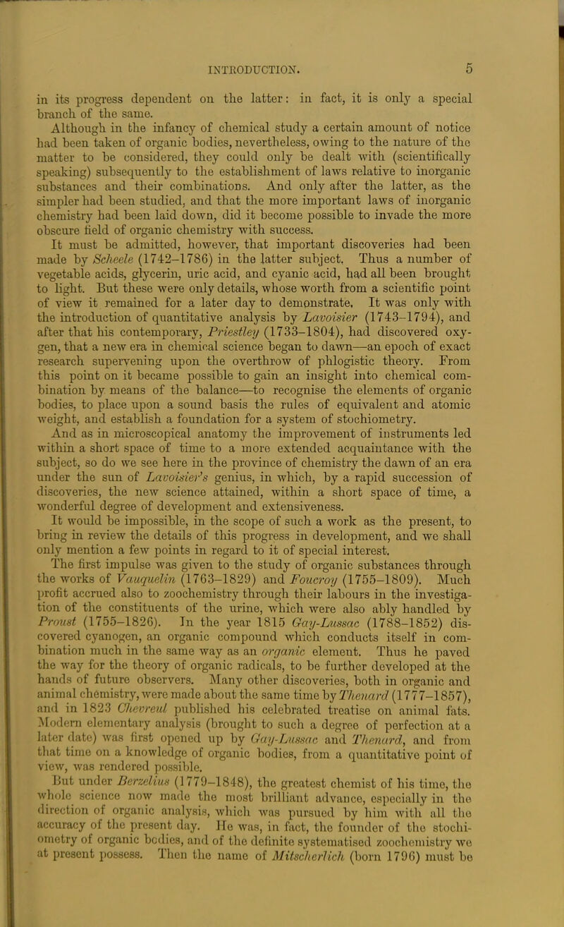 in its progress dependent on the latter: in fact, it is only a special branch of the same. Although in the infancy of chemical study a certain amount of notice had been taken of organic bodies, nevertheless, owing to the nature of the matter to be considered, they could only be dealt with (scientifically speaking) subsequently to the establishment of laws relative to inorganic substances and their combinations. And only after the latter, as the simpler had been studied, and that the more important laws of inorganic chemistry had been laid down, did it become possible to invade the more obscure field of organic chemistry with success. It must be admitted, however, that important discoveries had been made by Scheele (1742-1786) in the fatter subject, Thus a number of vegetable acids, glycerin, uric acid, and cyanic acid, had all been brought to light. But these were only details, whose worth from a scientific point of view it remained for a later day to demonstrate. It was only with the introduction of quantitative analysis by Lavoisier (1743-1794), and after that his contemporary, Priestley (1733-1804), had discovered oxy- gen, that a new era in chemical science began to dawn—an epoch of exact research supervening upon the overthrow of phlogistic theory. From this point on it became possible to gain an insight into chemical com- bination by means of the balance—to recognise the elements of organic bodies, to place upon a sound basis the rules of equivalent and atomic weight, and establish a foundation for a system of stochiometry. And as in microscopical anatomy the improvement of instruments led within a short space of time to a more extended acquaintance with the subject, so do we see here in the province of chemistry the dawn of an era under the sun of Lavoisier's genius, in which, by a rapid succession of discoveries, the new science attained, within a short space of time, a wonderful degree of development and extensiveness. It would be impossible, in the scope of such a work as the present, to bring in review the details of this progress in development, and we shall only mention a few points in regard to it of special interest. The first impulse was given to the study of organic substances through the works of Vauquelin (1763-1829) and Foucroy (1755-1809). Much profit accrued also to zoochemistry through their labours in the investiga- tion of the constituents of the urine, which were also ably handled by Proust (1755-1826). In the year 1815 Gay-Lussac (1788-1852) dis- covered cyanogen, an organic compound which conducts itself in com- bination much in the same way as an organic element. Thus he paved the way for the theory of organic radicals, to be further developed at the hands of future observers. Many other discoveries, both in organic and animal chemistry, were made about the same time by Thenard (1777-1857), and in 1823 Ghevreul published his celebrated treatise on animal fats. Modern elementary analysis (brought to such a degree of perfection at a later date) was first opened up by Gay-Lussac and Thenard, and from that time on a knowledge of organic bodies, from a quantitative point of view, was rendered possible. But under Berzelius (1779-1848), the greatest chemist of his time, the whole science now made the most brilliant advance, especially in the direction of organic analysis, which was pursued by him with all the accuracy of the present day. He was, in fact, the founder of the stochi- ometry of organic bodies, and of the definite systematised zoochemistry we at present possess. Then the name of Mitschcrlich (born 1796) must be