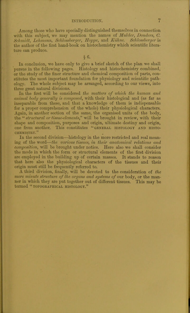 Among those who have specially distinguished themselves in connection with this subject, we may mention the names of Mulder, Donders, C. Schmidt, Lehmann, Schlossberger, Hoppe, and KiLhne. Schlossberger is the author of the first hand-book on histochemistry which scientific litera- ture can produce. § 6. In conclusion, we have only to give a brief sketch of the plan we shall pursue in the following pages. Histology and histochemistry combined, or the study of the finer structure and chemical composition of parts, con- stitutes the most important foundation for physiology and scientific path- ology. The whole subject may be arranged, according to our views, into three great natural divisions. In the first will be considered the matters of which the human and animal body generally is composed, with their histological and (as far as inseparable from these, and that a knowledge of them is indispensable for a proper comprehension of the whole) their physiological characters. Again, in another section of the same, the organised units of the body, the “ structured or tissue-elements, will be brought in review, with their shape and composition, purposes and origin, ultimate destiny and origin, one from another. This constitutes “general histology and histo- chemistry.” In the second division—histology in the more restricted and real mean- ing of the word—the various tissues, in their anatomical relations and composition, will be brought under notice. Here also we shall consider the mode in which the form or structural elements of the first division are employed in the building up of certain masses. It stands to reason that here also the physiological characters of the tissues and their origin must still be frequently referred to. A third division, finally, will be devoted to the consideration of the more minute structure of the organs and systems of our body, or the man- ner in which they are put together out of different tissues. This may be termed “topographical histology.”