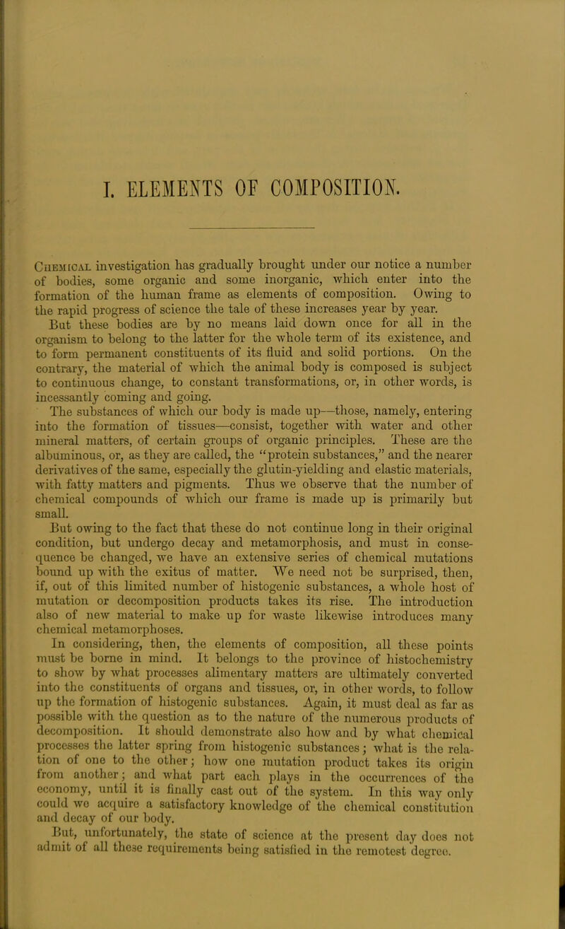 I. ELEMENTS OF COMPOSITION. Chemical investigation has gradually brought under our notice a number of bodies, some organic and some inorganic, which enter into the formation of the human frame as elements of composition. Owing to the rapid progress of science the tale of these increases year by year. But these bodies are by no means laid down once for all in the organism to belong to the latter for the whole term of its existence, and to form permanent constituents of its fluid and solid portions. On the contrary, the material of which the animal body is composed is subject to continuous change, to constant transformations, or, in other words, is incessantly coming and going. The substances of which our body is made up—those, namely, entering into the formation of tissues—consist, together with water and other mineral matters, of certain groups of organic principles. These are the albuminous, or, as they are called, the “protein substances,” and the nearer derivatives of the same, especially the glutin-yielding and elastic materials, with fatty matters and pigments. Thus we observe that the number of chemical compounds of which our frame is made up is primarily but small. But owing to the fact that these do not continue long in their original condition, but undergo decay and metamorphosis, and must in conse- quence be changed, we have an extensive series of chemical mutations bound up with the exitus of matter. We need not be surprised, then, if, out of this limited number of histogenic substances, a whole host of mutation or decomposition products takes its rise. The introduction also of new material to make up for waste likewise introduces many chemical metamorphoses. In considering, then, the elements of composition, all these points must be borne in mind. It belongs to the province of histochemistry to show by what processes alimentary matters are ultimately converted into the constituents of organs and tissues, or, in other words, to follow up the formation of histogenic substances. Again, it must deal as far as possible with the question as to the nature of the numerous products of decomposition. It should demonstrate also how and by what chemical processes the latter spring from histogenic substances; what is the rela- tion of one to the other; how one mutation product takes its origin from another; and what part each plays in the occurrences of the economy, until it is finally cast out of the system. In this way only could wo acquire a satisfactory knowledge of the chemical constitution and decay of our body. But, unfortunately, the state of science at the present day does not admit of all these requirements being satisfied in the remotest degree.