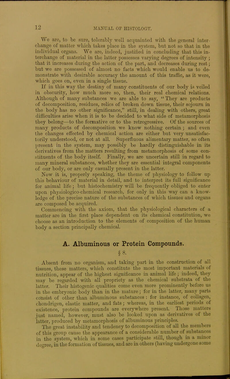 Wo are, to be sure, tolerably well acquainted with the general inter- change of matter which takes place in the system, but not so that in the individual organs. We are, indeed, justified in concluding that this in- terchange of material in the latter possesses varying degrees of intensity ; that it increases during the action of the part, and decreases during rest; but we are possessed of almost no facts which would enable us to de- monstrate with desirable accuracy the amount of this traffic, as it were, which goes on, even in a single tissue. If in this way the destiny of many constituents of our body is veiled in obscurity, how much more so, then, their real chemical relations. Although of many substances we are able to say, “ They are products of decomposition, residues, relics of broken down tissue, their sojourn in the body has no other significance,” still, in dealing with others, great difficulties arise when it is to be decided to what side of metamorphosis they belong—to the formative or to the retrogressive. Of the sources of many products of decomposition we know nothing certain ; and even the changes effected by chemical action are either but very unsatisfac- torily understood, or not at all. Superfluous alimentary matter, so often ])resent in the system, may possibly be hardly distinguishable in its derivatives from the matters resulting from metamorphosis of some con- stituents of the body itself. Finally, we are uncertain still in regard to many mineral substances, whether they are essential integral components of our body, or are onty casually present in the latter. Flow it is, properly speaking, the theme of physiology to follow up this behaviour of material in detail, and to interpret its full significance for animal life; but histochemistry will be frequently obliged to enter upon physiologico-chemical research, for only in this way can a know- ledge of the precise nature of the substances of which tissues and organs are composed be acquired. Commencing with the axiom, that the physiological characters of a matter are in the first place dependent on its chemical constitution, we choose as an introduction to the elements of composition of the human body a section principally chemical. A. Albuminous or Protein Compounds. §8. Absent from no organism, and taking part in the construction of all tissues, these matters, which constitute the most important materials of nutrition, appear of the highest significance in animal life; indeed, they may be regarded with all propriety as the chemical substrata of the latter. Their histogenic qualities come even more prominently before us in the embryonic body than in the mature; for in the latter, many parts consist of other than albuminous substances : for instance, of collagen, chondrigen, elastic matter, and fats; whereas, in the earliest periods of existence, protein compounds are everywhere present. Those matters just named, however, must also be looked upon as derivatives of the latter, produced by metamorphosis of albuminous principles. The great instability and tendency to decomposition of all the members of this group cause the appearance of a considerable number of substances in the system, which in some cases participate still, though in a minor degree, in the formation of tissues, and are in others (having undergone somo