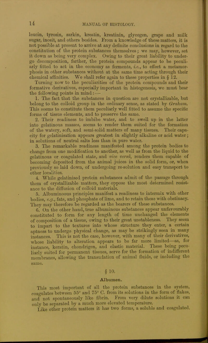 leucin, tyrosin, savion, kreatin, kreatinin, glycogen, grape and milk sugar, inosit, and others besides. From a knowledge of these matters, it is not possible at present to arrive at any definite conclusions in regard to the constitution of the protein substances themselves; we may, however, set it down as being very complex. Owing to their great liability to under- go decomposition, farther, the protein compounds appear to be peculi- arly fitted to act in the economy as ferments, i.e., to effect a metamor- phosis in other substances without at the same time acting through their chemical affinities. We shall refer again to these properties in § 12. Turning now to the peculiarities of the protein compounds and their formative derivatives, especially important in histogenesis, we must bear the following points in mind : - — 1. The fact that the substances in question are not crystallizable, but belong to the colloid group in the ordinary sense, as stated by Graham. This seems to constitute them peculiarly well fitted to assume the specific forms of tissue elements, and to preserve the same. 2. Their readiness to imbibe water, and to swell up in the latter into gelatinous masses, seems to render them suited for the formation of the watery, soft, and semi-solid matters of many tissues. Their capa- city for gelatinisation appears greatest in slightly alkaline or acid water; in solutions of neutral salts less than in pure water. 3. The remarkable readiness manifested among the protein bodies to change from one modification to another, as well as from the liquid to the gelatinous or coagulated state, and vice versa, renders them capable of becoming deposited from the animal juices in the solid form, or, when previously so laid down, of undergoing re-solution and easy transport to other localities. 4. While gelatinised protein substances admit of the passage through them of crystallizable matters, they oppose the most determined resist- ance to the diffusion of colloid materials. 5. Albuminoous principles manifest a readiness to intermix with other bodies, e.g., fats, and phosphate of lime, and to retain these with obstinacy. They may therefore be regarded as the bearers of these substances. 6. On the other hand, true albuminous substances appear unfavourably constituted to form for any length of time unchanged the elements of composition of a tissue, owing to their great unstableness. They seem to impart to the textures into whose structure they enter, a certain aptness to undergo physical change, as may be strikingly seen in many instances. This is not the case, however, with many of their derivatives, whose liability to alteration appears to be far more limited—as, fox- instance, keratin, chondrigen, and elastic material. These being pecu- liarly suited for permanent tissues, serve for the formation of indifferent membranes, allowing the transudation of animal fluids, or including the same. § 10. Albumen. This most important of all the protein substances in the system, coagulates between 55° and 75° C. from its solutions in the form of flakes, and° not spontaneously like fibrin. From very dilute solutions it can only be separated by a much more elevated temperature. Like other protein matters it has two forms, a soluble and coagulated.