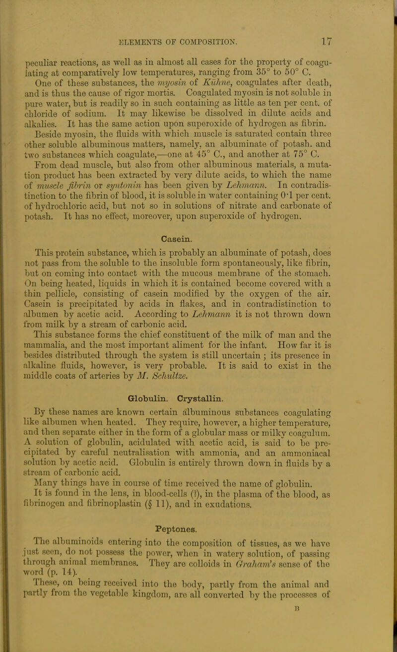 peculiar reactions, as well as in almost all cases for the property of coagu- lating at comparatively low temperatures, ranging from 35° to 50° C. One of these substances, the myosin of Kiiline, coagulates after death, and is thus the cause of rigor mortis. Coagulated myosin is not soluble in pure water, but is readily so in such containing as little as ten per cent, of chloride of sodium. It may likewise be dissolved in dilute acids and alkalies. It has the same action upon superoxide of hydrogen as fibrin. Beside myosin, the fluids with which muscle is saturated contain three other soluble albuminous matters, namely, an albuminate of potash, and two substances which coagulate,—one at 45° C., and another at 75° C. From dead muscle, but also from other albuminous materials, a muta- tion product has been extracted by very dilute acids, to which the name of muscle fibrin or syntonin has been given by Lehmann. In contradis- tinction to the fibrin of blood, it is soluble in water containing 0T per cent, of hydrochloric acid, but not so in solutions of nitrate and carbonate of potash. It has no effect, moreover, upon superoxide of hydrogen. Casein. This protein substance, which is probably an albuminate of potash, does not pass from the soluble to the insoluble form spontaneously, like fibrin, but on coming into contact with the mucous membrane of the stomach. On being heated, liquids in which it is contained become covered with a thin pellicle, consisting of casein modified by the oxygen of the air. Casein is precipitated by acids in flakes, and in contradistinction to albumen by acetic acid. According to Lehmann it is not thrown down from milk by a stream of carbonic acid. This substance forms the chief constituent of the milk of man and the mammalia, and the most important aliment for the infant. How far it is besides distributed through the system is still uncertain ; its presence in alkaline fluids, however, is very probable. It is said to exist in the middle coats of arteries by M. Schultze. Globulin. Crystallin. By these names are known certain albuminous substances coagulating like albumen when heated. They require, however, a higher temperature, and then separate either in the form of a globular mass or milky coagulum. A solution of globulin, acidulated with acetic acid, is said to be pre- cipitated by careful neutralisation with ammonia, and an ammoniacal solution by acetic acid. Globulin is entirely thrown down in fluids by a stream of carbonic acid. Many things have in course of time received the name of globulin. It is found in the lens, in blood-cells (1), in the plasma of the blood, as fibrinogen and fibrinoplastin (§ 11), and in exudations. Peptones. The albuminoids entering into the composition of tissues, as we have just seen, do not possess the power, when in watery solution, of passing through animal membranes. They are colloids in Graham's sense of the word (p. 14). These, on being received into the body, partly from the animal and partly from the vegetable kingdom, are all converted by the processes of n