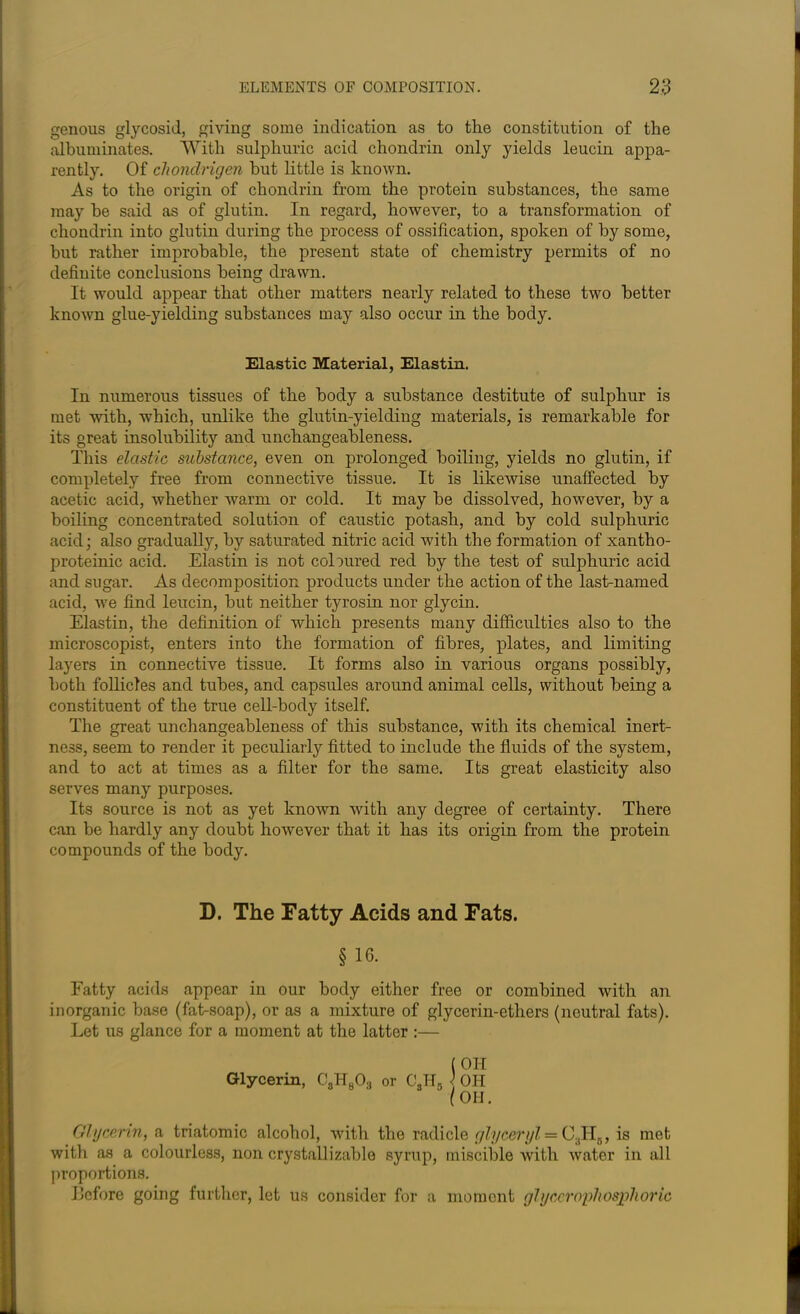 genous glycosid, giving some indication as to the constitution of the albuminates. With sulphuric acid chondrin only yields leucin appa- rently. Of cliondrigen hut little is known. As to the origin of chondrin from the protein substances, the same may he said as of glutin. In regard, however, to a transformation of chondrin into glutin during the process of ossification, spoken of by some, but rather improbable, the present state of chemistry permits of no definite conclusions being drawn. It would appear that other matters nearly related to these two better known glue-yielding substances may also occur in the body. Elastic Material, Elastin. In numerous tissues of the body a substance destitute of sulphur is met with, which, unlike the glutin-yielding materials, is remarkable for its great insolubility and unchangeableness. This elastic substance, even on prolonged boiling, yields no glutin, if completely free from connective tissue. It is likewise unaffected by acetic acid, whether warm or cold. It may be dissolved, however, by a boiling concentrated solution of caustic potash, and by cold sulphuric acid; also gradually, by saturated nitric acid with the formation of xantho- proteinic acid. Elastin is not coloured red by the test of sulphuric acid and sugar. As decomposition products under the action of the last-named acid, we find leucin, but neither tyrosin nor glycin. Elastin, the definition of which presents many difficulties also to the microscopist, enters into the formation of fibres, plates, and limiting layers in connective tissue. It forms also in various organs possibly, both follicles and tubes, and capsules around animal cells, without being a constituent of the true cell-body itself. The great unchangeableness of this substance, with its chemical inert- ness, seem to render it peculiarly fitted to include the fluids of the system, and to act at times as a filter for the same. Its great elasticity also serves many purposes. Its source is not as yet known with any degree of certainty. There can be hardly any doubt however that it has its origin from the protein compounds of the body. D. The Fatty Acids and Fats. § 10. Fatty acids appear in our body either free or combined with an inorganic base (fat-soap), or as a mixture of glycerin-ethers (neutral fats). Let us glance for a moment at the latter :— (OH Glycerin, C8H803 or CSH0 ) OH (OH. Glycerin, a triatomic alcohol, with the radicle glyceryl = C3H6, is met with as a colourless, non crystallizablo syrup, miscible with water in all proportions. before going further, let us consider for a moment glyccrnphosphoric