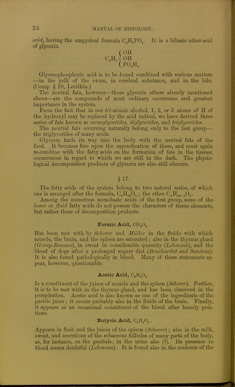 acid, having the empyrical formula C3HgPOB. It is a hibasic ether-aciil of glycerin. f OH C3Hd ] OH (P o4h2. Glycerophosphoric acid is to be found combined with various matters —in the yelk of the ovum, in cerebral substance, and in the bile. (Comp. § 20, Lecithin.) The neutral fats, however—those glycerin ethers already mentioned above—are the compounds of most ordinary occurrence and greatest importance in the system. Prom the fact that in our £n-atoinic alcohol, 1, 2, or 3 atoms of II of the hydroxyl may be replaced by the acid radical, we have derived three series of fats known as monoglycerides, diglycerides, and triglycerides. The neutral fats occurring naturally belong only to the last group— the triglycerides of many acids. Glycerin finds its way into the body with the neutral fats of the food. It becomes free upon the saponification of these, and must again re-combine with the fatty acids on the formation of fats in the tissues, occurrences in regard to which we are still in the dark. The physio- logical decomposition products of glycerin are also still obscure. § 17- The fatty acids of the system belong to two natural series, of which one is arranged after the formula, CnH2n02; the other CnH.m_202. Among the numerous monobasic acids of the first group, some of the lower or fluid fatty acids do not possess the characters of tissue elements, but rather those of decomposition products. Formic Acid, CH20.2. Has been met with by Scherer and Muller in the fluids with which muscle, the brain, and the spleen are saturated ; also in the thymus gland (Gorup-Besanez), in sweat in considerable quantity {Lehmann), and the blood of dogs after a prolonged sugary diet (Bouchardat and Sambas). It is also found pathologically in blood. Many of these statements ap- pear, however, questionable. Acetic Acid, C2H402. Is a constituent of the juices of muscle and the spleen [Scherer). Further, it is to be met with in the thymus gland, and has been observed in the perspiration. Acetic acid is also known as one of the ingredients of the gastric juice; it occurs probably also in tho fluids of the brain. Finally, it appears as an occasional constituent of the blood after brandy pota- tions. Butyric Acid, c4H8oa. Appears in flesh and the juices of the spleen (Scherer); also in the milk, sweat, and secretions of the sebaceous follicles of many parts of the body, as, for instance, on the genitals: in the urine also (?). Its presence in blood seems doubtful [Lehmann). It is found also in the contents of the