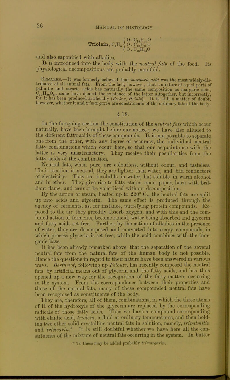 MANUAL OF HISTOLOGY. ( 0 . C18H380 Triolein, CSH8 1 0 . Cl8H830 ( 0. C18H330 and also saponified with alkalies. It is introduced into the body with the neutral fats of the food. Its physiological decompositions are probably manifold. Remarks.—It was formerly believed that margaric acid was the most widely-dis- tributed of all animal fats. From the fact, however, that a mixture of equal parts of palmitic and stearic acids has naturally the same composition as margaric acid, » some have denied the existence of the latter altogether, but incorrectly, for it has been produced artificially (Becker, Heintz). It is still a matter of doubt, however, whether it and trimargarin are constituents of the ordinary fats of the body. § 18. In the foregoing section the constitution of the neutral fats which occur naturally, have been brought before our notice ; we have also alluded to the different fatty acids of these compounds. It is not possible to separate one from the other, with any degree of accuracy, the individual neutral fatty combinations which occur here, so that our acquaintance with the latter is very unsatisfactory. They receive their peculiarities from the fatty acids of the combination. Neutral fats, when pure, are colourless, without odour, and tasteless. Their reaction is neutral, they are lighter than water, and bad conductors of electricity. They are insoluble in water, but soluble in warm alcohol and in ether. They give rise to fatty stains upon paper, burn with bril- liant flame, and cannot be volatilised without decomposition. By the action of steam, heated up to 220° C., the neutral fats are split up into acids and glycerin. The same effect is produced through the agency of ferments, as, for instance, putrefying protein compounds. Ex- posed to the air they greedily absorb oxygen, and with this and the com- bined action of ferments, become rancid, water being absorbed and glycerin and fatty acids set free. Further, by the action of alkalies in the presence of water, they are decomposed and converted into soapy compounds, in which process glycerin is set free, while the acid combines with the inor- ganic base. It has been already remarked above, that the separation of the several neutral fats from the natural fats of the human body is not possible. Hence the questions in regard to their nature have been answered in various ways. Berthelot, following up Pelouze, has recently composed the neutral fats by artificial means out of glycerin and the fatty acids, and has thus opened up a new way for the recognition of the fatty matters occurring in the system. From the correspondence between their properties and those of the natural fats, many of these compounded neutral fats have been recognised as constituents of the body. They are, therefore, all of them, combinations, in which the three atoms of H of the hydroxyls of the glycerin are replaced by the corresponding radicals of those fatty acids. Thus we have a compound corresponding with elaidic acid, triolein, a fluid at ordinary temperatures, and then hold- ing two other solid crystalline neutral fats in solution, namely, tripalmitin and tristearin.* It is still doubtful whether we have here all the con- stituents of the mixture of neutral fats occurring in the system. In butter * To these may be added probably trimargarin.