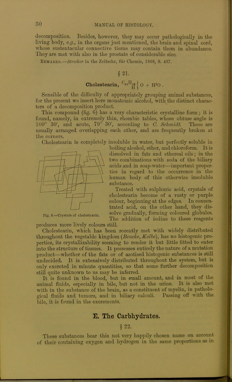 decomposition. Besides, however, they may occur pathologically in the living body, e.g., in the organs just mentioned, the brain and spinal cord, Avhose sustentacular connective tissue may contain them in abundance. They are met with also in the prostate of considerable size. Remarks.—Strcckcr in the Zeitschr, i'iir Cliemie, 1868, S. 437. §21. Cholestearin, | 0 + H20 . Sensible of the difficulty of appropriately grouping animal substances, for the present we insert here monatomic alcohol, with the distinct charac- ters of a decomposition product. This compound (fig. G) has a very characteristic crystalline form; it is found, namely, in extremely thin, rhombic tables, whose obtuse angle is 100° 30', and acute, 79° 30', according to C. Schmidt. These are usually arranged overlapping each other, and are frequently broken at the corners. Cholestearin is completely insoluble in water, but perfectly soluble in boiling alcohol, ether, and chloroform. It is dissolved in fats and ethereal oils; in the two combinations with soda of the biliary acids and in soap-water—important proper- ties in regard to the occurrence in the human body of this otherwise insoluble substance. Treated with sulphuric acid, crystals of cholestearin become of a rusty or purple colour, beginning at the edges. In concen- trated acid, on the other hand, they dis- solve gradually, forming coloured globules. The addition of iodine to these reagents produces more lively colours still. Cholestearin, which has been recently met with widely distributed throughout the vegetable kingdom (Beneke, Kolbe), has no histogenic pro- perties, its crystallizability seeming to render it but little fitted to enter into the structure of tissues. It possesses entirely the nature of a mutation product—whether of the fats or of azotised histogenic substances is still undecided. It is extensively distributed throughout the system, but is only excreted in minute quantities, so that some further decomposition still quite unknown to us may be inferred. It is found in the blood, but in small amount, and in most of the animal fluids, especially in bile, but not in the urine. It is also met with in the substance of the brain, as a constituent of myelin, in patholo- gical fluids and tumors, and in biliary calculi. Passing off with the bile, it is found in the excrements. E. The Carbhydrates. §22. These substances bear this not very happily chosen name on account of their containing oxygen and hydrogen in the same proportions as in