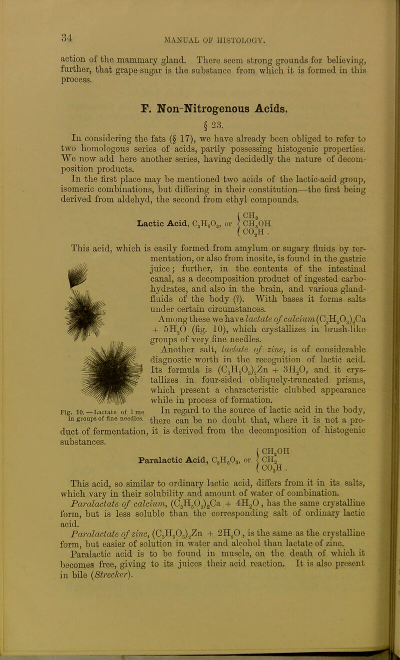 action of the mammary gland. There seem strong grounds for believing, further, that grape-sugar is the substance from which it is formed in this process. F. Non Nitrogenous Acids. §23. In considering the fats (§ 17), we have already been obliged to refer to two homologous series of acids, partly possessing histogenic properties. We now add here another series, having decidedly the nature of decom- position products. In the first place may be mentioned two acids of the lactic-acid group, isomeric combinations, but differing in their constitution—the first being derived from aldehyd, the second from ethyl compounds. (CH8 Lactic Acid, C3H603, or < CELOH ( C02H . This acid, which is easily formed from amylum or sugary fluids oy ier- mentation, or also from inosite, is found in the gastric juice; further, in the contents of the intestinal canal, as a decomposition product of ingested carbo- hydrates, and also in the brain, and various gland- fluids of the body (?). With bases it forms salts under certain circumstances. Among these we have lactate of calcium {C3H503)2Ca + 5II20 (fig. 10), which crystallizes in brush-like groups of very fine needles. Another salt, lactate of zinc, is of considerable diagnostic worth in the recognition of lactic acid. Its formula is (C.,H503)2Zn + 3H20, and it crys- tallizes in four-sided obliquely-truncated prisms, which present a characteristic clubbed appearance while in process of formation. In regard to the source of lactic acid in the body, in groups of fine needles, there can be no doubt that, where it is not a pro- duct of fermentation, it is derived from the decomposition of histogenic substances. ( CHsOH Paralactic Acid, C8H603, or < C1I2 ( C02H . This acid, so similar to ordinary lactic acid, differs from it in its salts, which vary in their solubility and amount of water of combination. Paralactate of calcium, (C3H603)2Ca + 4II20 , has the same crystalline form, but is less soluble than the corresponding salt of ordinary lactic acid. Paralactate of zinc, (C.iII-0..).JZn + 2II20, is the same as the crystalline form, but easier of solution in water and alcohol than lactate of zinc. Paralactic acid is to be found in muscle, on the death of which it becomes free, giving to its juices their acid reaction. It is also present in bile (Streclcer).