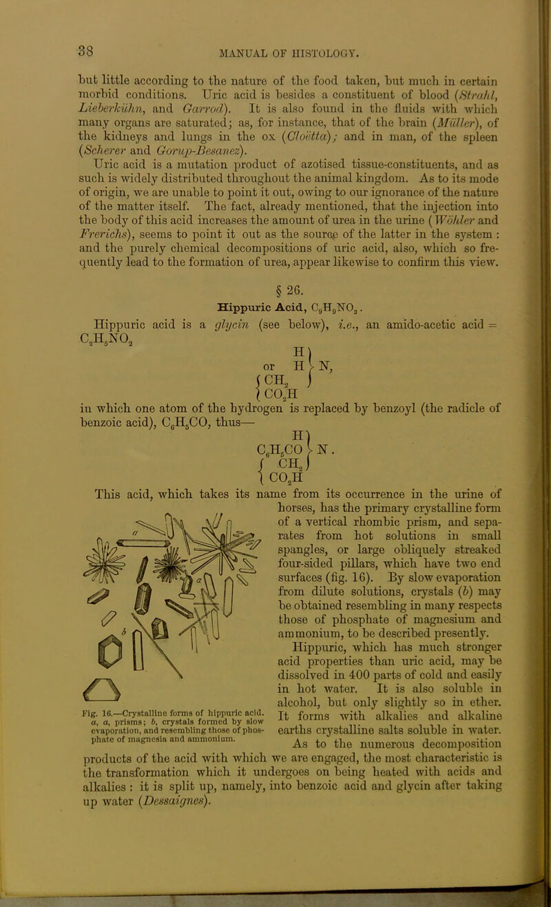 but little according to the nature of the food taken, but much in certain morbid conditions. Uric acid is besides a constituent of blood [Strahl, Lieberkuhn, and Garrod). It is also found in the fluids with which many organs are saturated; as, for instance, that of the brain [Muller), of the kidneys and lungs in the ox (Cloetta); and in man, of the spleen [Scherer and Gorup-Besanez). Uric acid is a mutation product of azotised tissue-constituents, and as such is widely distributed throughout the animal kingdom. As to its mode of origin, we are unable to point it out, owing to our ignorance of the nature of the matter itself. The fact, already mentioned, that the injection into the body of this acid increases the amount of urea in the urine (Wohler and Frerichs), seems to point it out as the source of the latter in the system : and the purely chemical decompositions of uric acid, also, which so fre- quently lead to the formation of urea, appear likewise to confirm this view. in which one atom of the hydrogen is replaced by benzoyl (the radicle of benzoic acid), CeH6CO, thus— alkalies : it is split up, namely, into benzoic acid and glycin after taking up water [Dessaignes). §26. Hippuric Acid, C9H9N03. Hippuric acid is a glycin (see below), i.e., an amido-acetic acid = C.,HJNO, or H V N, This acid, which takes its name from its occurrence in the urine of ¥]// \spangles, or large obliquely streaked ft J||l||r \ \ four-sided pillars, which have two end horses, has the primary crystalline form of a vertical rhombic prism, and sepa- rates from hot solutions in small ) v ^ j/) «C\ surfaces (fig. 16). By slow evaporation ^ fm <M> fv I from dilute solutions, crystals [b) may ©f ; be obtained resembling in many respects ft \ ' those of phosphate of magnesium and mv1* n\!i \ U ammonium, to be described presently. Hippuric, which has much stronger 1G.—Crystalline forms of hippuric acid. • rt miinmn • A nMrof o 1 a V\ir oltrur acid properties than uric acid, may be dissolved in 400 parts of cold and easily in hot water. It is also soluble in alcohol, but only slightly so in ether. cvuqjui rtiiu I toeui uiing Ulivsois v/i pnuo- phate of magnesia and ammonium. Ag ^ the numeroug decomposition evaporation, and resembling those of phos- phate of magnesia and ammonium. products of the acid with which we are engaged, the most characteristic is the transformation which it undergoes on being heated with acids and