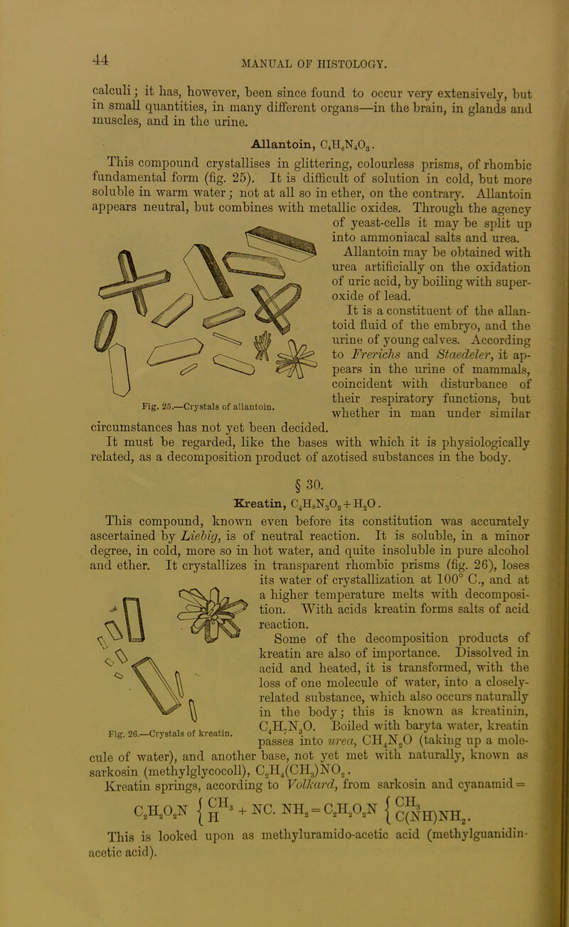 calculi; it lias, liowever, been since found to occur very extensively, but in small quantities, in many different organs—in the brain, in glands and muscles, and in the urine. Allantoin, C4H6N403. This compound crystallises in glittering, colourless prisms, of rhombic fundamental form (fig. 25). It is difficult of solution in cold, but more soluble in warm water; not at all so in ether, on the contrary. Allantoin appears neutral, but combines with metallic oxides. Through the agency of yeast-cells it may be split up into ammoniacal salts and urea. Allantoin may be obtained with urea artificially on the oxidation of uric acid, by boiling with super- oxide of lead. It is a constituent of the allan- toid fluid of the embryo, and the urine of young calves. According to Frericlis and Staedeler, it ap- pears in the urine of mammals, coincident with disturbance of their respiratory functions, but Fig. 25.—Crystals of allantoin. , , whether m man under similar circumstances has not yet been decided. It must be regarded, like the bases with which it is physiologically related, as a decomposition product of azotised substances in the body. §30. Kreatin, C4H9N302 + H20. This compound, known even before its constitution was accurately ascertained by Liebig, is of neutral reaction. It is soluble, in a minor degree, in cold, more so in hot water, and quite insoluble in pure alcohol and ether. It crystallizes in transparent rhombic prisms (fig. 26), loses its water of crystallization at 100° C., and at a higher temperature melts with decomposi- tion. With acids kreatin forms salts of acid reaction. Some of the decomposition products of kreatin are also of importance. Dissolved in acid and heated, it is transformed, with the loss of one molecule of water, into a closely- related substance, which also occurs naturally in the body; this is known as kreatinin, CJLbTjO. Boiled with baryta water, kreatin passes into urea, CH4N20 (taking up a mole- cule of water), and another base, not yet met with naturally, known as sarkosin (methylglycocoll), C2H4(CH3)NO.,. Kreatin springs, according to Vollaird, from sarkosin and cyanamid = C.W { hH> + S& HHl = C,W { c{NH)NH2. This is looked upon as methyluramido-acetic acid (metliylguanidin- acetic acid).