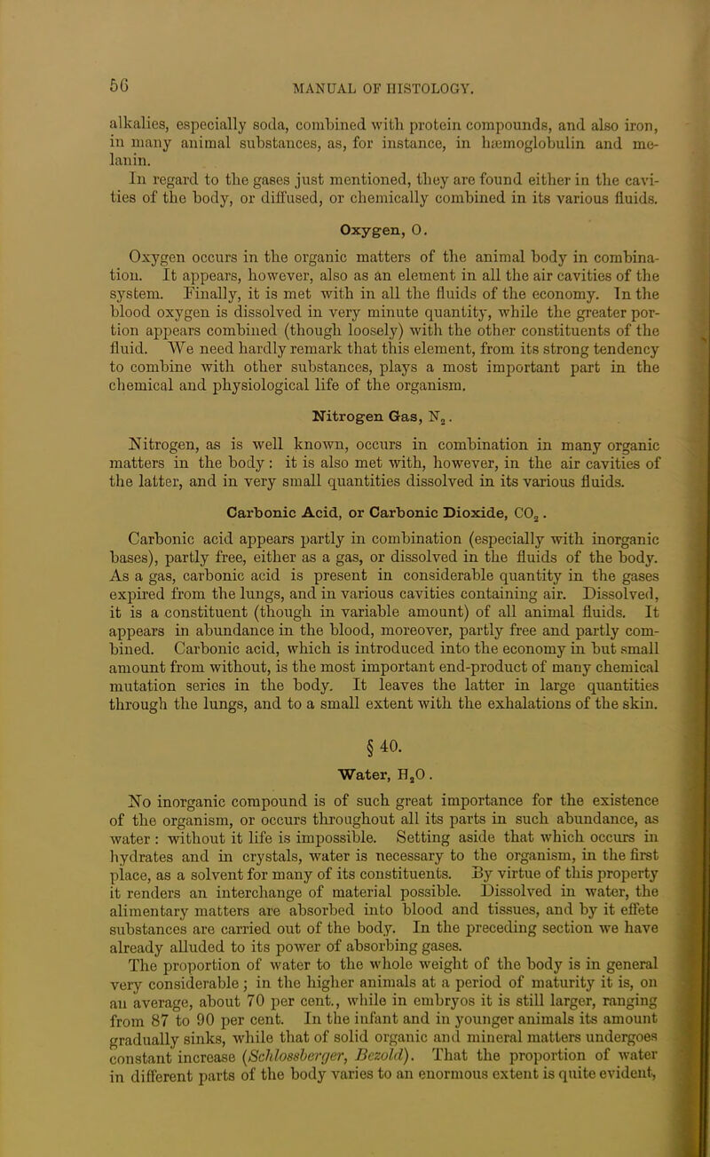 5G alkalies, especially soda, combined with protein compounds, and also iron, in many animal substances, as, for instance, in hsemoglobulin and me- lanin. In regard to the gases just mentioned, tliey are found either in the cavi- ties of the body, or diffused, or chemically combined in its various fluids. Oxygen, 0. Oxygen occurs in the organic matters of the animal body in combina- tion. It appears, however, also as an element in all the air cavities of the system. Finally, it is met with in all the fluids of the economy. In the blood oxygen is dissolved in very minute quantity, while the greater por- tion appears combined (though loosely) with the other constituents of the fluid. We need hardly remark that this element, from its strong tendency to combine with other substances, plays a most important part in the chemical and physiological life of the organism. Nitrogen Gas, N2. Nitrogen, as is well known, occurs in combination in many organic matters in the body: it is also met with, however, in the air cavities of the latter, and in very small quantities dissolved in its various fluids. Carbonic Acid, or Carbonic Dioxide, C02. Carbonic acid appears partly in combination (especially with inorganic bases), partly free, either as a gas, or dissolved in the fluids of the body. As a gas, carbonic acid is present in considerable quantity in the gases expired from the lungs, and in various cavities containing air. Dissolved, it is a constituent (though in variable amount) of all animal fluids. It appears in abundance in the blood, moreover, partly free and partly com- bined. Carbonic acid, which is introduced into the economy in but small amount from without, is the most important end-product of many chemical mutation series in the body. It leaves the latter in large quantities through the lungs, and to a small extent with the exhalations of the skin. §40. Water, H20. No inorganic compound is of such great importance for the existence of the organism, or occurs throughout all its parts in such abundance, as water : without it life is impossible. Setting aside that which occurs in hydrates and in crystals, water is necessary to the organism, in the first place, as a solvent for many of its constituents. By virtue of this property it renders an interchange of material possible. Dissolved in water, the alimentary matters are absorbed into blood and tissues, and by it effete substances are carried out of the body. In the preceding section we have already alluded to its power of absorbing gases. The proportion of water to the whole weight of the body is in general very considerable; in the higher animals at a period of maturity it is, on an average, about 70 per cent., while in embryos it is still larger, ranging from 87 to 90 per cent. In the infant and in younger animals its amount gradually sinks, while that of solid organic and mineral matters undergoes constant increase (Schlossberger, Bczold). That the proportion of water in different parts of the body varies to an enormous extent is quite evident,