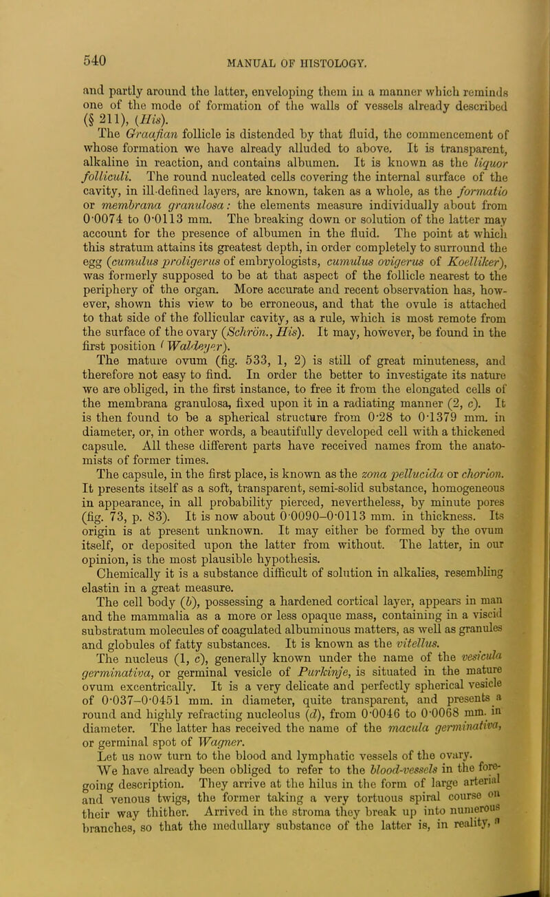 and partly around the latter, enveloping them in a manner which reminds one of the mode of formation of the walls of vessels already described (§211), (His). The Graafian follicle is distended by that fluid, the commencement of whose formation we have already alluded to above. It is transparent, alkaline in reaction, and contains albumen. It is known as the liquor folliculi. The round nucleated cells covering the internal surface of the cavity, in ill-defined layers, are known, taken as a whole, as the formatio or membrana granulosa: the elements measure individually about from CL0074 to 00113 mm. The breaking down or solution of the latter may account for the presence of albumen in the fluid. The point at which this stratum attains its greatest depth, in order completely to surround the egg (cumulus proligerus of embryologists, cumulus ovigerus of Koelliker), was formerly supposed to be at that aspect of the follicle nearest to the periphery of the organ. More accurate and recent observation has, how- ever, shown this view to be erroneous, and that the ovule is attached to that side of the follicular cavity, as a rule, which is most remote from the surface of the ovary (Schron., His). It may, however, be found in the first position 1 Waldeyer). The mature ovum (fig. 533, 1, 2) is still of great minuteness, and therefore not easy to find. In order the better to investigate its nature we are obliged, in the first instance, to free it from the elongated cells of the membrana granulosa, fixed upon it in a radiating manner (2, c). It is then found to be a spherical structure from 0-28 to 04379 mm. in diameter, or, in other words, a beautifully developed cell with a thickened capsule. All these different parts have received names from the anato- mists of former times. The capsule, in the first place, is known as the zona pellucida or chorion. It presents itself as a soft, transparent, semi-solid substance, homogeneous in appearance, in all probability pierced, nevertheless, by minute pores (fig. 73, p. 83). It is now about 0 0090-(H)113 mm. in thickness. Its origin is at present unknown. It may either be formed by the ovum itself, or deposited upon the latter from without. The latter, in our opinion, is the most plausible hypothesis. Chemically it is a substance difficult of solution in alkalies, resembling elastin in a great measure. The cell body (5), possessing a hardened cortical layer, appears in man and the mammalia as a more or less opaque mass, containing in a viscid substratum molecules of coagulated albuminous matters, as well as granules and globules of fatty substances. It is known as the vitellus. The nucleus (1, c), generally known under the name of the vesicula germinativa, or germinal vesicle of Purkinje, is situated in the mature ovum excentrically. It is a very delicate and perfectly spherical vesicle of (M)37—0‘0451 mm. in diameter, quite transparent, and presents a round and highly refracting nucleolus (d), from 0’0046 to (H)068 mm. in diameter. The latter has received the name of the macula genuinativa, or germinal spot of Wagner. Let us now turn to the blood and lymphatic vessels of the ovary. We have already been obliged to refer to the blood-vessels in the fore- going description. They arrive at the hilus in the form of large arterial and venous twigs, the former taking a very tortuous spiral course on their way thither. Arrived in the stroma they break up into numerous branches, so that the medullary substance of the latter is, in reality, n