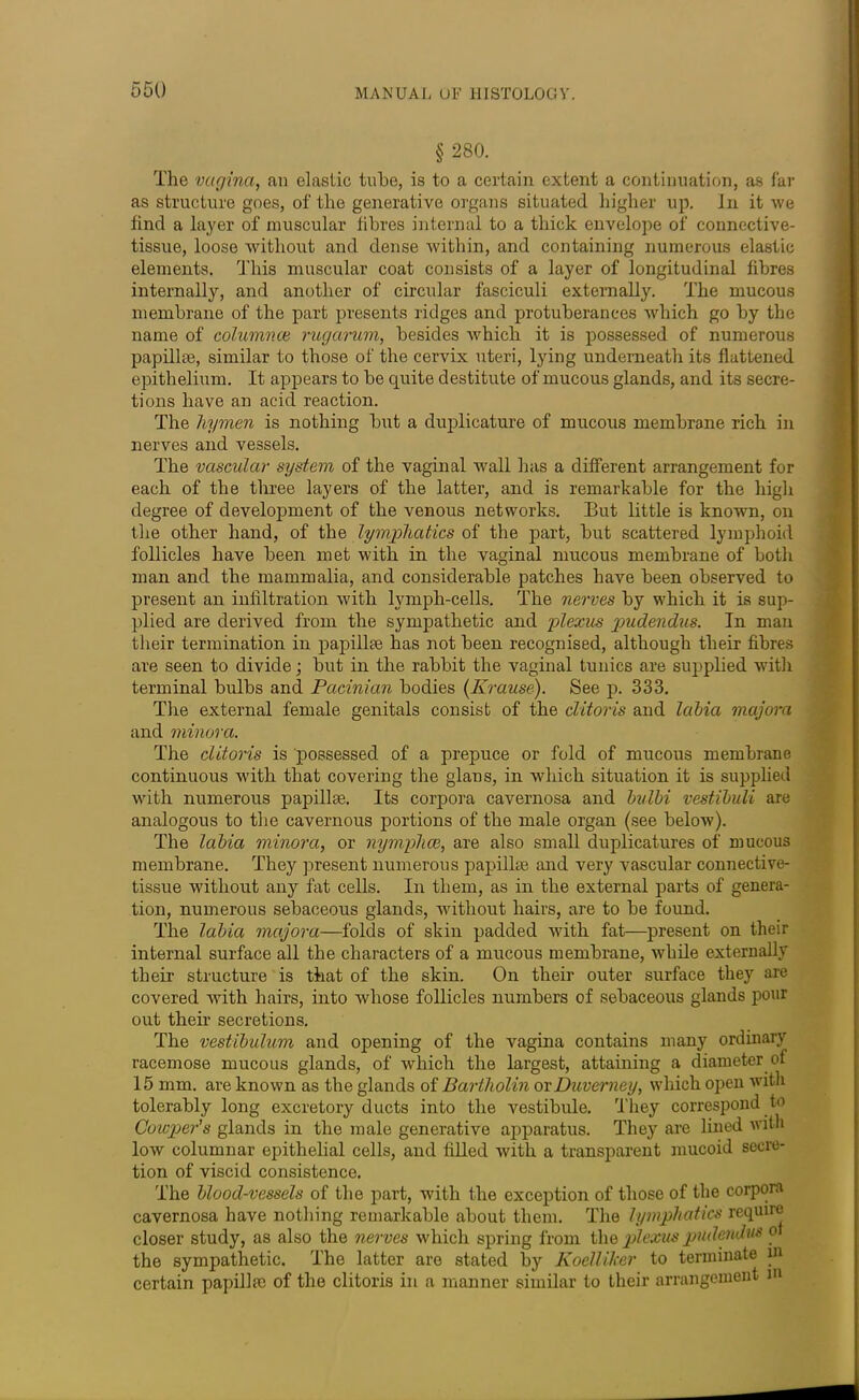 § 280. The vagina, an elastic tube, is to a certain extent a continuation, as far as structure goes, of the generative organs situated higher up. In it we find a layer of muscular fibres internal to a thick envelope of connective- tissue, loose without and dense within, and containing numerous elastic elements. This muscular coat consists of a layer of longitudinal fibres internally, and another of circular fasciculi externally. The mucous membrane of the part presents ridges and protuberances which go by the name of columned rug arum, besides which it is possessed of numerous papillae, similar to those of the cervix uteri, lying underneath its flattened epithelium. It appears to be quite destitute of mucous glands, and its secre- tions have an acid reaction. The hymen is nothing but a duplicature of mucous membrane rich in nerves and vessels. The vascular system of the vaginal wall has a different arrangement for each of the three layers of the latter, and is remarkable for the high degree of development of the venous networks. But little is known, on the other hand, of the lymphatics of the part, but scattered lymphoid follicles have been met with in the vaginal mucous membrane of both man and the mammalia, and considerable patches have been observed to present an infiltration with lymph-cells. The nerves by which it is sup- plied are derived from the sympathetic and 'plexus pudendus. In man their termination in papillae has not been recognised, although their fibres are seen to divide; but in the rabbit the vaginal tunics are supplied with terminal bulbs and Pacinian bodies {Krause). See p. 333. The external female genitals consist of the clitoris and labia majora and minora. The clitoris is possessed of a prepuce or fold of mucous membrane continuous with that covering the glans, in which situation it is supplied with numerous papillae. Its corpora cavernosa and bulbi vestibule are analogous to the cavernous portions of the male organ (see below). The labia minora, or nymphee, are also small duplicatures of mucous membrane. They present numerous papillae and very vascular connective- tissue without any fat cells. In them, as in the external parts of genera- tion, numerous sebaceous glands, without hairs, are to be found. The labia majora—folds of skin padded with fat—present on their internal surface all the characters of a mucous membrane, while externally their structure is that of the skin. On their outer surface they are covered with hairs, into whose follicles numbers of sebaceous glands pour out their secretions. The vestibulum and opening of the vagina contains many ordinary racemose mucous glands, of which the largest, attaining a diameter, of 15 mm. are known as the glands of Bartholin orDuverney, which open with tolerably long excretory ducts into the vestibule. They correspond to Gowper’s glands in the male generative apparatus. They are lined with low columnar epithelial cells, and filled with a transparent mucoid secre- tion of viscid consistence. The blood-vessels of the part, with the exception of those of the corpora cavernosa have nothing remarkable about them. The lymphatics require closer study, as also the nerves which spring from the plexus pudendus o the sympathetic. The latter are stated by Koelliker to terminate m certain papillae of the clitoris in a manner similar to their arrangement m