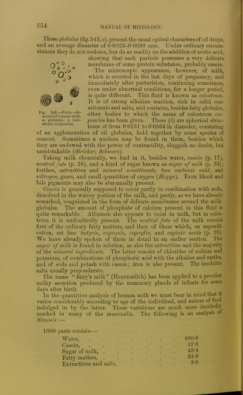 These globules (tig. 543, a), present the usual optical characters of oil drops, and an average diameter of 0-0023-0-0090 mm. Under ordinary circum- stances they do not coalesce, but do so readily on the addition of acetic acid, showing that each particle possesses a very delicate membrane of some protein substance, probably casein. The microscopic appearance, however, of milk, which is secreted in the last days of pregnancy, and immediately after parturition, continuing sometimes, even under abnormal conditions, for a longer period, is quite different. This fluid is known as colostrum. It is of strong alkaline reaction, rich in solid con- stituents and salts, and contains, besides fatty globules, other bodies to which the name of colostrum cor- puscles has been given. These (b) are spherical struc- tures of from 0-0151 to 0-0564 in diameter, consisting of an agglomeration of oil globules, held together by some species of cement. Sometimes a nucleus may be found in them, besides which they are endowed with the power of contractility, sluggish no doubt, but unmistakable (Strieker, Schwarz). Taking milk chemically, we find in it, besides water, casein (p. 17), neutral fats (p. 26), and a kind of sugar known as sugar of milk (p. 33); further, extractives and mineral constituents, free carbonic acid, and nitrogen, gases, and small quantities of oxygen (Hoppe). Even blood and bile pigments may also be abnormally present. Casein is generally supposed to occur partly in combination with soda, dissolved in the watery portion of the milk, and partly, as we have already remarked, coagulated in the form of delicate membranes around the milk- globules. The amount of phosphate of calcium present in this fluid is quite remarkable. Albumen also appears to exist in milk, but in colos- trum it is undoubtedly present. The neutral fats of the milk consist first of the ordinary fatty matters, and then of those which, on saponifi- cation, set free butyric, capronic, caprylic, and capinic acids (p. 25). We have already spoken of them in detail in an earlier section. The sugar of milk is found in solution, as also the extractives and the majority of the mineral ingredients. The latter consist of chlorides of sodium and potasium, of combinations of phosphoric acid with the alkalies and earths, and of soda and potash with casein; iron is also present. The insoluble salts usually preponderate. The name “ fairy’s milk” (Hexenmilch) has been applied to a peculiar milky secretion produced by the mammary glands of infants for some days after birth. In the quantitive analysis of human milk we must bear in mind that it varies considerably according to age of the individual, and nature of food indulged in by the latter. These variations are much more decidedly marked in many of the mammalia. The following is an analysis ol Simon's:— 1000 parts contain — Water, Casein, Sugar of milk, . Fatty matters, . Extractives and salts, 880-6 370 45-4 34-0 3-0 Fig. 543.—Form - ele- ments of human milk, a, globules; 6, Colo- strum corpuscles.