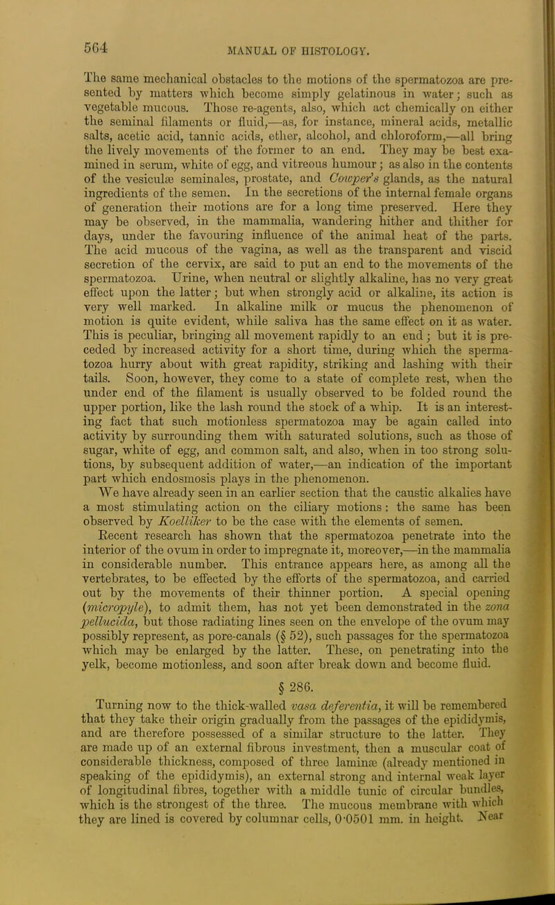 The same mechanical obstacles to the motions of the spermatozoa are pre- sented by matters 'which become simply gelatinous in water; such as vegetable mucous. Those re-agents, also, which act chemically on either the seminal filaments or fluid,—as, for instance, mineral acids, metallic salts, acetic acid, tannic acids, ether, alcohol, and chloroform,—all bring the lively movements of the former to an end. They may be best exa- mined in serum, white of egg, and vitreous humour; as also in the contents of the vesiculse seminales, prostate, and Celoper's glands, as the natural ingredients of the semen. In the secretions of the internal female organs of generation their motions are for a long time preserved. Here they may be observed, in the mammalia, wandering hither and thither for days, under the favouring influence of the animal heat of the parts. The acid mucous of the vagina, as well as the transparent and viscid secretion of the cervix, are said to put an end to the movements of the spermatozoa. Urine, when neutral or slightly alkaline, has no very great effect upon the latter; but when strongly acid or alkaline, its action is very well marked. In alkaline milk or mucus the phenomenon of motion is quite evident, while saliva has the same effect on it as water. This is peculiar, bringing all movement rapidly to an end; but it is pre- ceded by increased activity for a short time, during which the sperma- tozoa hurry about with great rapidity, striking and lashing with their tails. Soon, however, they come to a state of complete rest, when the under end of the filament is usually observed to be folded round the upper portion, like the lash round the stock of a whip. It is an interest- ing fact that such motionless spermatozoa may be again called into activity by surrounding them with saturated solutions, such as those of sugar, white of egg, and common salt, and also, when in too strong solu- tions, by subsequent addition of water,—an indication of the important part which endosmosis plays in the phenomenon. We have already seen in an earlier section that the caustic alkalies have a most stimulating action on the ciliary motions : the same has been observed by Koelliker to be the case with the elements of semen. Recent research has shown that the spermatozoa penetrate into the interior of the ovum in order to impregnate it, moreover,—in the mammalia in considerable number. This entrance appears here, as among all the vertebrates, to be effected by the efforts of the spermatozoa, and carried out by the movements of their thinner portion. A special opening (micropyle), to admit them, has not yet been demonstrated in the zona pellucida, but those radiating lines seen on the envelope of the ovum may possibly represent, as pore-canals (§52), such passages for the spermatozoa which may be enlarged by the latter. These, on penetrating into the yelk, become motionless, and soon after break down and become fluid. § 286. Turning now to the thick-walled vasa deferentia, it will be remembered that they take their origin gradually from the passages of the epididymis, and are therefore possessed of a similar structure to the latter. They are made up of an external fibrous investment, then a muscular coat of considerable thickness, composed of three lamince (already mentioned in speaking of the epididymis), an external strong and internal weak layer of longitudinal fibres, together with a middle tunic of circular bundles, which is the strongest of the three. The mucous membrane with which they are lined is covered by columnar cells, 0'0501 mm. in height. Rear