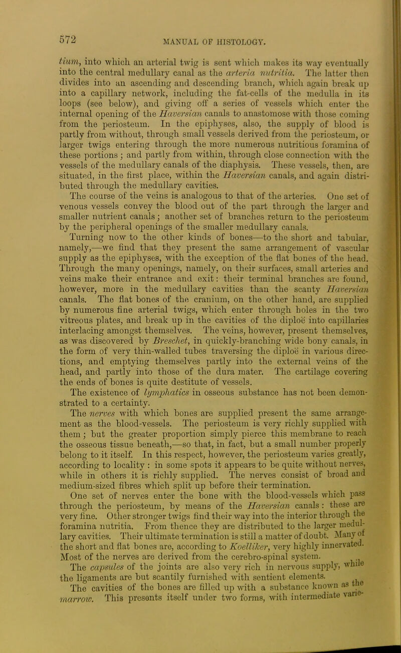 Hum, into wliicli an arterial twig is sent which makes its way eventually into the central medullary canal as the art aria nutritia. The latter then divides into an ascending and descending branch, which again break up into a capillary network, including the fat-cells of the medulla in its loops (see below), and giving off a series of vessels which enter the internal opening of the Haversian canals to anastomose with those coming from the periosteum. In the epiphyses, also, the supply of blood is partly from without, through small vessels derived from the periosteum, or larger twigs entering through the more numerous nutritious foramina of these portions ; and partly from within, through close connection with the vessels of the medullary canals of the diaphysis. These vessels, then, are situated, in the first place, within the Haversian canals, and again distri- buted through the medullary cavities. The course of the veins is analogous to that of the arteries. One set of venous vessels convey the blood out of the part through the larger and smaller nutrient canals; another set of branches return to the periosteum by the peripheral openings of the smaller medullary canals. Turning now to the other kinds of bones—to the short and tabular, namely,—we find that they present the same arrangement of vascular supply as the epiphyses, with the exception of the flat bones of the head. Through the many openings, namely, on their surfaces, small arteries and veins make their entrance and exit: their terminal branches are found, however, more in the medullary cavities than the scanty Haversian canals. The flat bones of the cranium, on the other hand, are supplied by numerous fine arterial twigs, which enter through holes in the two vitreous plates, and break up in the cavities of the diploe into capillaries interlacing amongst themselves. The veins, however, present themselves, as was discovered by Breschet, in quickly-branching wide bony canals, in the form of very thin-walled tubes traversing the diploe in various direc- tions, and emptying themselves partly into the external veins of the head, and partly into those of the dura mater. The cartilage covering the ends of bones is quite destitute of vessels. The existence of lymphatics in osseous substance has not been demon- strated to a certainty. The nerves with which bones are supplied present the same arrange- ment as the blood-vessels. The periosteum is very richly supplied with them; but the greater proportion simply pierce this membrane to reach the osseous tissue beneath,—so that, in fact, but a small number properly belong to it itself. In this respect, however, the periosteum varies greatly, according to locality : in some spots it appears to be quite without nerves, while in others it is richly supplied. The nerves consist of broad and medium-sized fibres which split up before their termination. One set of nerves enter the bone with the blood-vessels which pass through the periosteum, by means of the Haversian canals : these are very fine. Other stronger twigs find their way into the interior through the foramina nutritia. From thence they are distributed to the larger medul- lary cavities. Their ultimate termination is still a matter of doubt. Many of the short and flat bones are, according to Koelliker, very highly innervated. Most of the nerves are derived from the cerebro-spinal system. The capsules of the joints are also very rich in nervous supply, while the ligaments are but scantily furnished with sentient elements. The cavities of the bones are filled up with a substance known as t 0 marrow. This presents itself under two forms, with intermediate vane