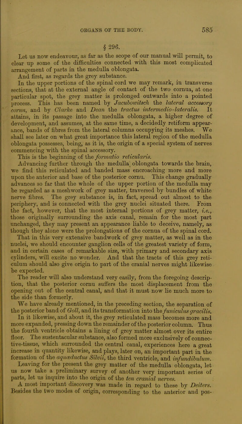 § 296. Let us now endeavour, as far as the scope of our manual will permit, to clear up some of the difficulties connected with this most complicated arrangement of parts in the medulla oblongata. And first, as regards the grey substance. In the upper portions of the spinal cord we may remark, in transverse sections, that at the external angle of contact of the two cornua, at one particular spot, the grey matter is prolonged outwards into a pointed process. This has been named by Jacubowitsch the lateral accessory cornu, and by Clarke and Dean the tract us intermedio -lateralis. It attains, in its passage into the medulla oblongata, a higher degree of development, and assumes, at the same time, a decidedly retiform appear- ance, bands of fibres from the lateral columns occupying its meshes. We shall see later on what great importance this lateral region of the medulla oblongata possesses, being, as it is, the origin of a special system of nerves commencing with the spinal accessory. This is the beginning of the formatio reticularis. Advancing further through the medulla oblongata towards the brain, we find this reticulated and banded mass encroaching more and more upon the anterior and base of the posterior cornu. This change gradually advances so far that the whole of the upper portion of the medulla may be regarded as a meshwork of grey matter, traversed by bundles of white nerve fibres. The grey substance is, in fact, spread out almost to the periphery, and is connected with the grey nuclei situated there. From the fact, however, that the most internal portions of grey matter, i.e., those originally surrounding the axis canal, remain for the most part unchanged, they may present an appearance liable to deceive, namely, as though they alone were the prolongations of the cornua of the spinal cord. That in this very extensive handwork of grey matter, as well as in the nuclei, we should encounter ganglion cells of the greatest variety of form, and in certain cases of remarkable size, with primary and secondary axis cylinders, will excite no wonder. And that the tracts of this grey reti- culum should also give origin to part of the cranial nerves might likewise be expected. The reader will also understand very easily, from the foregoing descrip- tion, that the posterior cornu suffers the most displacement from the opening out of the central canal, and that it must now lie much more to the side than formerly. We have already mentioned, in the preceding section, the separation of the posterior band of Goll, and its transformation into the funiculus gracilis. In it likewise, and about it, the grey reticulated mass becomes more and more expanded, pressing down the remainder of the posterior column. Thus the fourth ventricle obtains a lining of grey matter almost over its entire floor. The sustentacular substance, also formed more exclusively of connec- tive-tissue, which surrounded the central canal, experiences here a great increase in quantity likewise, and plays, later on, an important part in the formation of the aquaiductus Silvii, the third ventricle, and infundibulum. Leaving for the present the grey matter of the medulla oblongata, let us now take a preliminary survey of another very important series of parts, let ua inquire into the origin of the ten cranial nerves. A most important discovery was made in regard to these by Deiters. Besides the two modes of origin, corresponding to the anterior and pos-