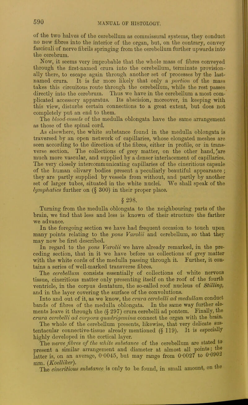 of the two halves of the cerebellum as commissural systems, they conduct no new fibres into the interior of the organ, hut, on the contrary, convey fasciculi of nerve fibrils springing from the cerebellum further upwards into the cerebrum. Now, it seems very improbable that the whole mass of fibres conveyed through the first-named crura into the cerebellum, terminate provision- ally there, to escape again through another set of processes by the last- named crura. It is far more likely that only a portion of the mass takes this circuitous route through the cerebellum, while the rest passes directly into the cerebrum. Thus we have in the cerebellum a most com- plicated accessory apparatus. Its abscision, moreover, in keeping with this view, disturbs certain connections to a great extent, but does not completely put an end to them. The blood-vessels of the medulla oblongata have the same arrangement as those of the spinal cord. As elsewhere, the white substance found in the medulla oblongata is traversed by an open network of capillaries, whose elongated meshes are seen according to the direction of the fibres, either in profile, or in trans- verse section. The collections of grey matter, on the other hand, 'are much more vascular, and supplied by a denser interlacement of capillaries. The very closely intercommunicating capillaries of the cineritious capsule of the human olivary bodies present a peculiarly beautiful appearance ; they are partly supplied by vessels from without, and partly by another set of larger tubes, situated in the white nuclei. We shall speak of the lymphatics further on (§ 300) in their proper place. § 298. Turning from the medulla oblongata to the neighbouring parts of the brain, we find that less and less is known of their structure the farther we advance. In the foregoing section we have had frequent occasion to touch upon many points relating to the pons Varolii and cerebellum, so that they may now be first described. In regard to the pons Varolii we have already remarked, in the pre- ceding section, that in it we have before us collections of grey matter with the white cords of the medulla passing through it. Further, it con- tains a series of well-marked transverse fibres. The cerebellum consists essentially of collections of white nervous tissue, cineritious matter only presenting itself on the roof of the fourth ventricle, in the corpus dentatum, the so-called roof nucleus of Stilling, and in the layer covering the surface of the convolutions. Into and out of it, as we know, the crura cerebelli ad medullam conduct bands of fibres of the medulla oblongata. In the same way further ele- ments leave it through the (§ 297) crura cerebelli ad pontem. Finally, the crura cerebelli ad corpora quadrigemina connect the organ with the brain. The whole of the cerebellum presents, likewise, that very delicate sus- tentacular connective-tissue already mentioned (§ 119). It is especially highly developed in the cortical layer. The nerve fibres of the white substance of the cerebellum are stated to present a similar arrangement and diameter at almost all points; the latter is, on an average, O’OOIS, but may range from 0'0027 to 0’0902 mm. (Koelliher). _ The cineritious substance is only to bo found, in small amount, on tlie