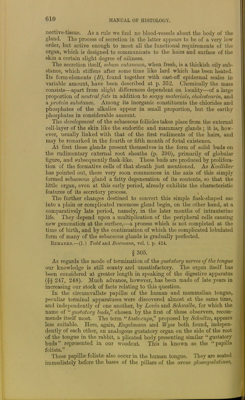 nective-tissue. As a rule we find no blood-vessels about the body of the gland. The process of secretion in the latter appears to be of a very low order, but active enough to meet all the functional requirements of the organ, which is designed to communicate to the hairs and surface of the skin a certain slight degree of oiliness. The secretion itself, sebum cutaneum, when fresh, is a thickish oily sub- stance, which stiffens after some time like lard which has been heated. Its form-elements (B), found together with cast-off epidermal scales in variable amount, have been described at p. 352. Chemically the mass consists—apart from slight differences dependent on locality—of a large proportion of neutral fats in addition to soapy materials, cholestearin, and a protein substance. Among its inorganic constituents the chlorides and phosphates of the alkalies appear in small proportion, but the earthy phosphates in considerable amount. The development of the sebaceous follicles takes place from the external cell-layer of the skin like the sudorific and mammary glands; it is, how- ever, usually linked with that of the first rudiments of the hairs, and may be remarked in the fourth or fifth month of foetal existence. At first these glands present themselves in the form of solid buds on the rudimentary external root sheaths (p. 390), primarily of globular figure, and subsequently flask-like. These buds are produced by prolifera- tion of the formative cells of that sheath just mentioned. As Koellilcer has pointed out, there very soon commences in the axis of this simply formed sebaceous gland a fatty degeneration of its contents, so that the little organ, even at this early period, already exhibits the characteristic features of its secretory process. The further changes destined to convert this simple flask-shaped sac into a plain or complicated racemose gland begin, on the other hand, at a comparatively late period, namely, in the later months of intrauterine life. They depend upon a multiplication of the peripheral cells causing new gemmation at the surface,—a process which is not completed at the time of birth, and by the continuation of which the complicated lobulated form of many of the sebaceous glands is gradually perfected. Remarks.—(1.) Todd and Bowmann, vol. i. p. 424. § 305. As regards the mode of termination of the gustatory nerves of the tongue our knowledge is still scanty and unsatisfactory. The organ itself has been considered at greater length in speaking of the digestive apparatus (§§ 247, 248). Much advance, however, has been made of late years in increasing our stock of facts relating to this question. In the circumvallate papillae of the human and mammalian tongue, peculiar terminal apparatuses were discovered almost at the same time, and independently of one another, by Loven and Schwalbe, for which the name of “ gustatory buds, chosen by the first of these observers, recom- mends itself most. The term “ taste-cup>s, proposed by Schultze, appears less suitable. Here, again, Engelmann and Wyss both found, indepen- dently of each other, an analogous gustatory organ on the side of the root of the tongue in the rabbit, a plicated body presenting similar “ gustatory buds ” represented in our woodcut. This is known as the “ papilla foliata.” These papillae foliata: also occur in the human tongue. They are seated immediately before the bases of the pillars of the arcus glossopalatinus,
