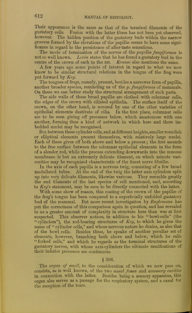 Their appearance is the same as that of the terminal filaments of the gustatory cells. Fusion with the latter fibres has not been yet observed, however. The hidden position of the gustatory buds within the narrow grooves formed by the elevations of the papillae seems to have some signi- ficance in regard to the persistence of after-taste sensations. The mode of termination of the nerves of the papilla* funcjiformes is not so well known. Loven states that he has found a gustatory bud in the centre of the crown of each in the rat. Krause also mentions the same. A few years ago some points of interest in regard to what we now know to be similar structural relations in the tongue of the frog were put forward by Key. The tongues of frogs, namely, present, besides a narrower form of papilla, another broader species, reminding us of the p. fungiformes of mammals. On these we can better study the structural arrangement of such parts. The side walls of these broad papillae are clothed with columnar cells, the edges of the crown with ciliated epithelia. The surface itself of the crown, on the other hand, is covered by one of the other varieties of epithelial elements destitute of cilia. In the first place, columnar cells are to be seen giving off processes below, which anastomose with one another, forming thus a kind of network in which here and there im- bedded nuclei may be recognised. But between these cylinder cells, and at different heights, smaller roundish or elliptical elements present themselves, with relatively large nuclei. Each of these gives off both above and below a process; the first ascends to the free surface between the columnar epithelial elements in the form of a slender rod, while the process extending downwards into the mucous membrane is but an extremely delicate filament, on which minute vari- cosities may be recognised characteristic of the finest nerve fibrillaj. In the axis of each papilla is a nervous twig, consisting of a few broad medullated tubes. At the end of the twig the latter axis cylinders split up into very delicate filaments, likewise varicose. They resemble greatly the end filaments of the last species of cell mentioned, and, according to Key’s statement, may be seen to be directly connected with the latter. With some show of reason, this coating of the crown of the papillae of the frog’s tongue has been compared to a superficially mnfolded gustatory bud of the mammal. But more recent investigation by Englemann has put the correctness of this comparison again in question, and has revealed to us a greater amount of complexity in structure here than was at first suspected. This observer notices, in addition to his “bowl-cells” (the “cylinders”), the rod-bearing structures of Key, to which he gives the name of “ cylinder cells,” and whose nervous nature he denies, as also that of the bowl cells. Besides these, he speaks of another peculiar set of elements, however, branching both above and below, which he calls “ forked cells,” and which he regards as the terminal structures of the gustatory nerves, with whose axis-cylinders the ultimate ramifications of their inferior processes are continuous. § 306. The organ of smell, to the consideration of which we now pass on, consists, as is well known, of the two nasal fossce and accessory cavities in connection with the latter. Besides being a sensory apparatus, this organ also serves as a passage for the respiratory system, and a canal for the reception of the tears.
