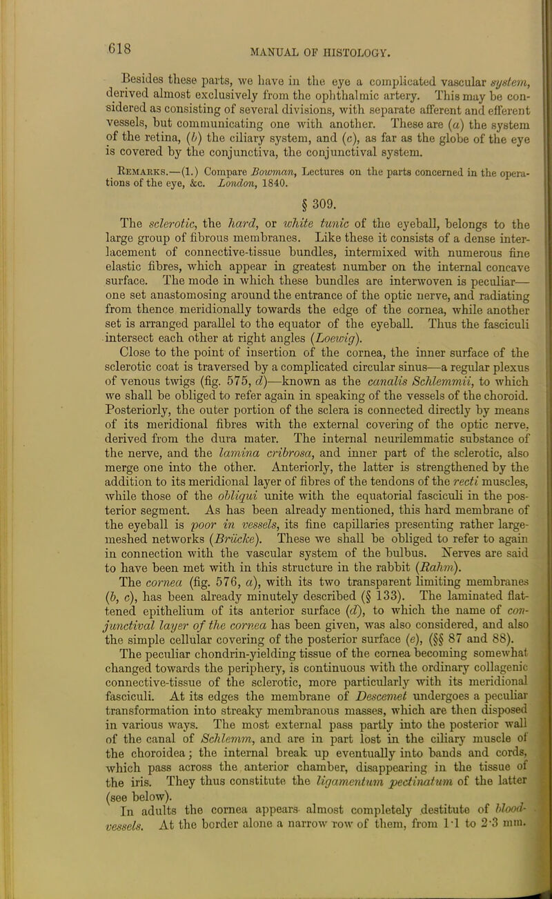 Besides these parts, we have in the eye a complicated vascular system, derived almost exclusively from the ophthalmic artery. This may be con- sidered as consisting of several divisions, with separate afferent and efferent vessels, but communicating one with another. These are (a) the system of the retina, (b) the ciliary system, and (c), as far as the globe of the eye is covered by the conjunctiva, the conjunctival system. Remarks.—(1.) Compare Bowman, Lectures on the parts concerned in the opera- tions of the eye, &c. London, 1840. § 309. The sclerotic, the hard, or white tunic of the eyeball, belongs to the large group of fibrous membranes. Like these it consists of a dense inter- lacement of connective-tissue bundles, intermixed with numerous fine elastic fibres, which appear in greatest number on the internal concave surface. The mode in which these bundles are interwoven is peculiar— one set anastomosing around the entrance of the optic nerve, and radiating from thence meridionally towards the edge of the cornea, while another set is arranged parallel to the equator of the eyeball. Thus the fasciculi intersect each other at right angles (Loewig). Close to the point of insertion of the cornea, the inner surface of the sclerotic coat is traversed by a complicated circular sinus—a regular plexus of venous twigs (fig. 575, d)—known as the canalis Schlemmii, to which we shall be obliged to refer again in speaking of the vessels of the choroid. Posteriorly, the outer portion of the sclera is connected directly by means of its meridional fibres with the external covering of the optic nerve, derived from the dura mater. The internal neurilemmatic substance of the nerve, and the lamina cribrosa, and inner part of the sclerotic, also merge one into the other. Anteriorly, the latter is strengthened by the addition to its meridional layer of fibres of the tendons of the recti muscles, while those of the obliqui unite with the equatorial fasciculi in the pos- terior segment. As has been already mentioned, this hard membrane of the eyeball is poor in vessels, its fine capillaries presenting rather large- meshed networks (Bidicke). These we shall be obliged to refer to again in connection with the vascular system of the bulbus. Nerves are said to have been met with in this structure in the rabbit (Rohm). The cornea (fig. 576, a), with its two transparent limiting membranes (b, c), has been already minutely described (§ 133). The laminated flat- tened epithelium of its anterior surface (d), to which the name of con- junctival layer of the cornea has been given, was also considered, and also the simple cellular covering of the posterior surface (e), (§§ 87 and 88). The peculiar chondrin-yielding tissue of the cornea becoming somewhat changed towards the periphery, is continuous with the ordinary collagenic connective-tissue of the sclerotic, more particularly with its meridional fasciculi. At its edges the membrane of Descemet undergoes a peculiar transformation into streaky membranous masses, which are then disposed in various ways. The most external pass partly into the posterior wall of the canal of Schlemm, and are in part lost in the ciliary muscle of the choroidea; the internal break up eventually into bands and cords, which pass across the anterior chamber, disappearing in the tissue of the iris. They thus constitute the ligamentum pectinatum of the latter (see below). In adults the cornea appears- almost completely destitute of blood- vessels. At the border alone a narrow row of them, from IT to 2'3 mm.