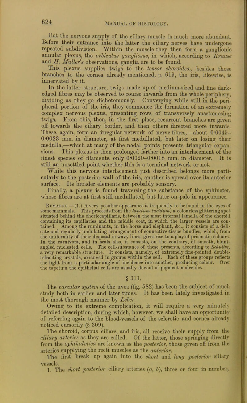 But the nervous supply of the ciliary muscle is much more abundant. Before their entrance into the latter the ciliary nerves have undergone repeated subdivision. Within the muscle they then form a ganglionic annular plexus, the urbiculus gangliosus, in which, according to Krause and H. Muller's observations, ganglia are to be found. This plexus supplies twigs to the tensor choroidece, besides those branches to the cornea already mentioned, p. 619, the iris, likewise, is innervated by it. In the latter structure, twigs made up of medium-sized and fine dark- edged fibres may be observed to course inwards from the whole periphery, dividing as they go dichotomously. Converging while still in the peri- pheral portion of the iris, they commence the formation of an extremely complex nervous plexus, presenting rows of transversely anastomosing twigs. From this, then, in the first place, recurrent branches are given off towards the ciliary border, and then others directed more inwards. These, again, form an irregular network of nerve fibres,—about 0*0045- 0*0023 mm. in diameter, at first medullated, but later on losing their medulla,—which at many of the nodal points presents triangular expan- sions. This plexus is then prolonged farther into an interlacement of the finest species of filaments, only 0*0020-0*0018 mm. in diameter. It is still an unsettled point whether this is a terminal network or not. While this nervous interlacement just described belongs more parti- cularly to the posterior wall of the iris, another is spread over its anterior surface. Its broader elements are probably sensory. Finally, a plexus is found traversing the substance of the sphincter, whose fibres are at first still medullated, but later on pale in appearance. Remarks.—(1.) Avery peculiar appearance is frequently to befound in the eyes of some mammals. This proceeds from the tapetum lucidum, a colourless glittering spot situated behind the choriocapillaris, between the most internal lamella of the choroid containing its capillaries and. the middle coat, in which the larger vessels are con- tained. Among the ruminants, in the horse and elephant, &c., it consists of a deli- cate and regularly undulating arrangement of connective-tissue bundles, which, from the uniformity of their disposal in wavy lines, gives rise to a play of prismatic colours. In the carnivora, and in seals also, it consists, on the contrary, of smooth, blunt- angled nucleated cells. The cell-substance of these presents, according to Scliultze, a very remarkable structure. It consists, namely, of extremely fine-pointed double- refracting crystals, arranged in groups within the cell. Each of these groups reflects the light from a particular angle of incidence into another, producing colour. Over the tapetum the epithelial cells are usually devoid of pigment molecules. § 311. The vascular system of the uvea (fig. 582) has been the subject of much study both in earlier and later times. It has been lately investigated in the most thorough manner by Leber. Owing to its extreme complication, it will require a very minutely detailed description, during which, however, we shall have an opportunity of referring again to the blood-vessels of the sclerotic and cornea already noticed cursorily (§ 309). The choroid, corpus ciliare, and iris, all receive their supply from the ciliary arteries as they are called. Of the latter, those springing directly from the ophthalmica are known as the posterior, those given off from the arteries supplying the recti muscles as the anterior. The first break up again into the short and long posterior ciliary vessels. 1. The short posterior ciliary arteries (a, b), three or four in number,