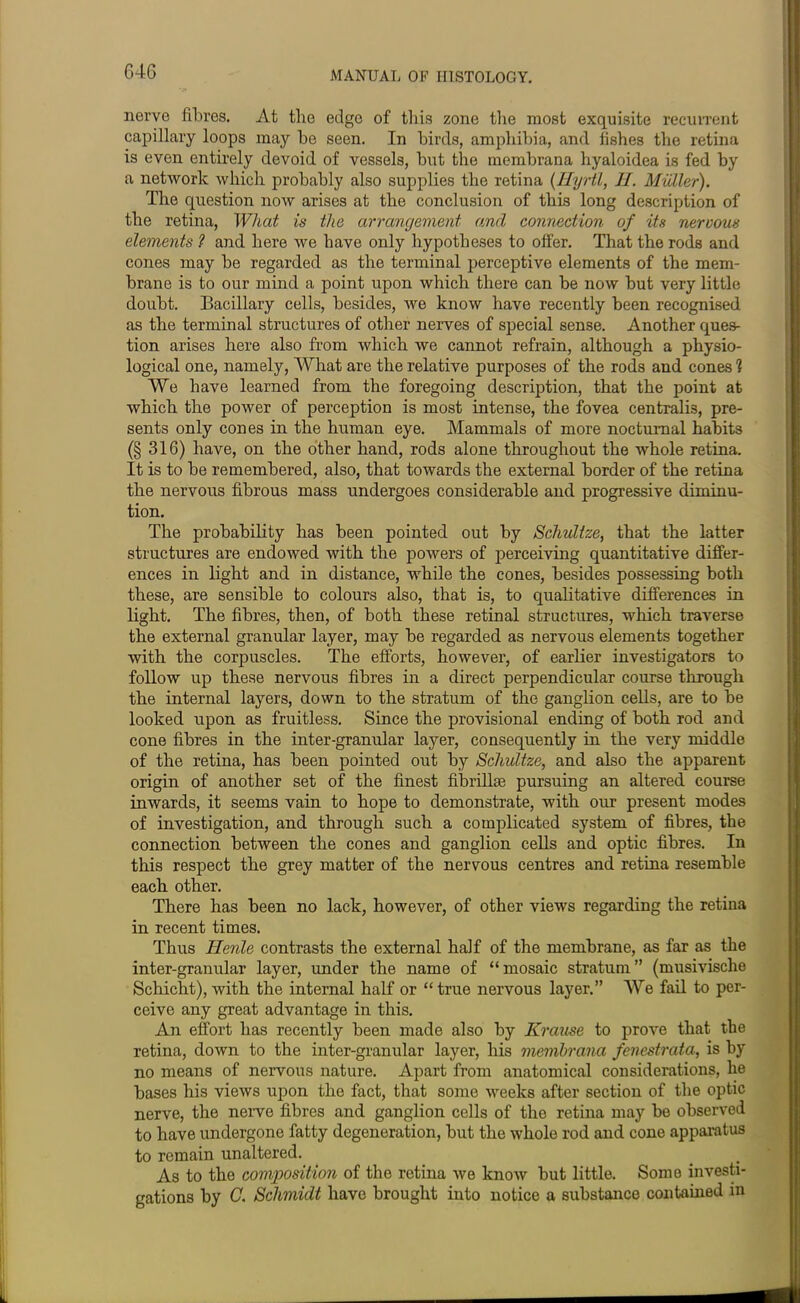 64G nerve fibres. At the edge of this zone the most exquisite recurrent capillary loops may be seen. In birds, amphibia, and fishes the retina is even entirely devoid of vessels, but the niembrana hyaloidea is fed by a network which probably also supplies the retina (Hyrtl, 11. Muller). The question now arises at the conclusion of this long description of the retina, What is the arrangement and connection of its nervous elements ? and here we have only hypotheses to offer. That the rods and cones may be regarded as the terminal perceptive elements of the mem- brane is to our mind a point upon which there can be now but very little doubt. Bacillary cells, besides, we know have recently been recognised as the terminal structures of other nerves of special sense. Another ques- tion arises here also from which we cannot refrain, although a physio- logical one, namely, What are the relative purposes of the rods and cones 1 We have learned from the foregoing description, that the point at which the power of perception is most intense, the fovea centralis, pre- sents only cones in the human eye. Mammals of more nocturnal habits (§ 316) have, on the other hand, rods alone throughout the whole retina. It is to be remembered, also, that towards the external border of the retina the nervous fibrous mass undergoes considerable and progressive diminu- tion. The probability has been pointed out by Schultze, that the latter structures are endowed with the powers of perceiving quantitative differ- ences in light and in distance, while the cones, besides possessing both these, are sensible to colours also, that is, to qualitative differences in light. The fibres, then, of both these retinal structures, which traverse the external granular layer, may be regarded as nervous elements together with the corpuscles. The efforts, however, of earlier investigators to follow up these nervous fibres in a direct perpendicular course through the internal layers, down to the stratum of the ganglion cells, are to be looked upon as fruitless. Since the provisional ending of both rod and cone fibres in the inter-granular layer, consequently in the very middle of the retina, has been pointed out by Schultze, and also the apparent origin of another set of the finest fibrilhe pursuing an altered course inwards, it seems vain to hope to demonstrate, with our present modes of investigation, and through such a complicated system of fibres, the connection between the cones and ganglion cells and optic fibres. In this respect the grey matter of the nervous centres and retina resemble each other. There has been no lack, however, of other views regarding the retina in recent times. Thus Ilenle contrasts the external half of the membrane, as far as the inter-granular layer, under the name of “mosaic stratum” (musivische Schicht), with the internal half or “true nervous layer.” We fail to per- ceive any great advantage in this. An effort has recently been made also by Krause to prove that the retina, down to the inter-granular layer, his membrana fenestrata, is by no means of nervous nature. Apart from anatomical considerations, he bases his views upon the fact, that some weeks after section of the optic nerve, the nerve fibres and ganglion cells of the retina may be observed to have undergone fatty degeneration, but the whole rod and cone apparatus to remain unaltered. As to the composition of the retina we know but little. Some investi- gations by C. Schmidt have brought into notice a substance contained in