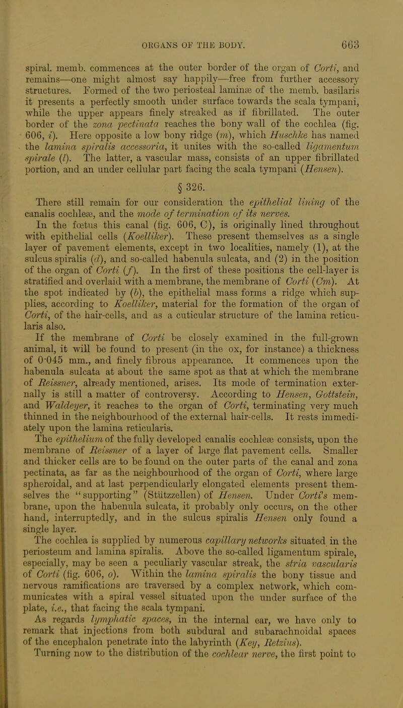 spiral, memb. commences at the outer border of the organ of Corti, and remains—one might almost say happily—free from further accessory structures. Formed of the two periosteal laminae of the memb. basilaris it presents a perfectly smooth under surface towards the scala tympani, while the upper appears finely streaked as if fibrillated. The outer border of the zona pectinata reaches the bony wall of the cochlea (fig. 606, i). Here opposite a low bony ridge (in), which Huschke has named the lamina spiralis aacessoria, it unites with the so-called ligamentum spirale (/). The latter, a vascular mass, consists of an upper fibrillated portion, and an under cellular part facing the scala tympani (Hensen). § 326. There still remain for our consideration the epithelial lining of the canalis cochlea?, and the mode of termination of its nerves. In the foetus this canal (fig. 606, C), is originally lined throughout with epithelial cells (Koelliker). These present themselves as a single layer of pavement elements, except in two localities, namely (1), at the sulcus spiralis (d), and so-called habenula sulcata, and (2) in the position of the organ of Corti (/). In the first of these positions the cell-layer is stratified and overlaid with a membrane, the membrane of Corti (Cm). At the spot indicated by (b), the epithelial mass forms a ridge which sup- plies, according to Koelliker, material for the formation of the organ of Corti, of the hair-cells, and as a cuticular structure of the lamina reticu- laris also. If the membrane of Corti be closely examined in the full-grown animal, it will be found to present (in the ox, for instance) a thickness of 0‘045 mm., and finely fibrous appearance. It commences upon the habenula sulcata at about the same spot as that at which the membrane of Reissner, already mentioned, arises. Its mode of termination exter- nally is still a matter of controversy. According to Hensen, Gottstein, and Waldeyer, it reaches to the organ of Corti, terminating very much thinned in the neighbourhood of the external hair-cells. It rests immedi- ately upon the lamina reticularis. The epithelium of the fully developed canalis cochleae consists, upon the membrane of Reissner of a layer of large flat pavement cells. Smaller and thicker cells are to be found on the outer parts of the canal and zona pectinata, as far as the neighbourhood of the organ of Corti, where large spheroidal, and at last perpendicularly elongated elements present them- selves the “supporting” (Stiitzzellen) of Hensen. Under Corti's mem- brane, upon the habenula sulcata, it probably only occurs, on the other hand, interruptedly, and in the sulcus spiralis Hensen only found a single layer. The cochlea is supplied by numerous capillary networks situated in the periosteum and lamina spiralis. Above the so-called ligamentum spirale, especially, may be seen a peculiarly vascular streak, the stria vascularis of Corti (fig. 606, o). Within the lamina spiralis the bony tissue and nervous ramifications are traversed by a complex netAvork, Avhich com- municates with a spiral vessel situated upon the under surface of the plate, i.e., that facing the scala tympani. As regards lymphatic spaces, in the internal ear, we have only to remark that injections from both subdural and subarachnoidal spaces of the encephalon penetrate into the labyrinth (Key, Retzius). Turning noAV to the distribution of the cochlear nerve, the first point to