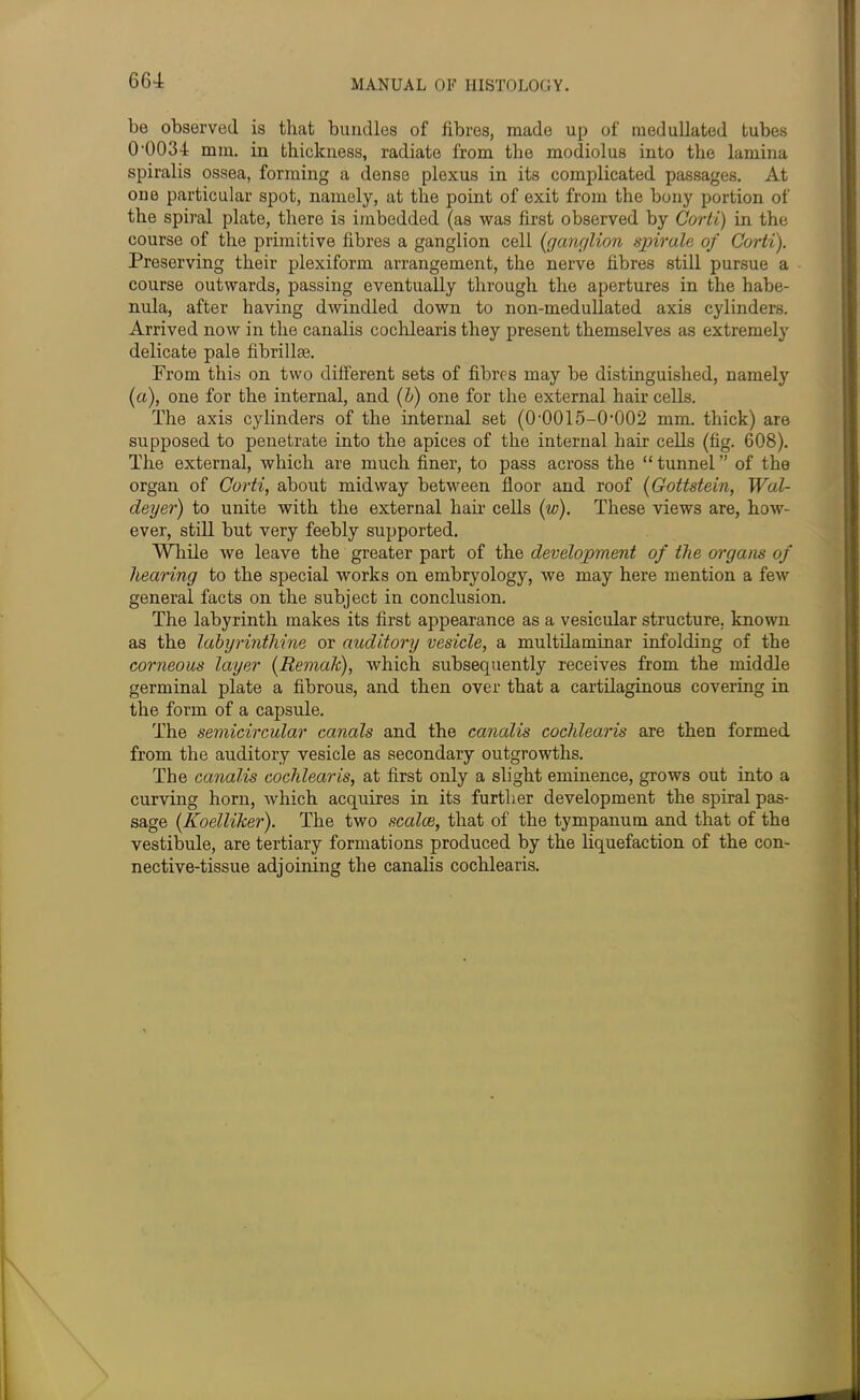 be observed is that bundles of fibres, made up of medullated tubes 0'0034 mm. in thickness, radiate from the modiolus into the lamina spiralis ossea, forming a dense plexus in its complicated passages. At one particular spot, namely, at the point of exit from the bony portion of the spiral plate, there is imbedded (as was first observed by Corti) in the course of the primitive fibres a ganglion cell (ganglion spirals of Corti). Preserving their plexiform arrangement, the nerve fibres still pursue a course outwards, passing eventually through the apertures in the habe- nula, after having dwindled down to non-medullated axis cylinders. Arrived now in the canalis cochlearis they present themselves as extremely delicate pale fibrillse. Prom this on two different sets of fibres may be distinguished, namely (a), one for the internal, and (l>) one for the external hair cells. The axis cylinders of the internal set (0‘0015-0‘002 mm. thick) are supposed to penetrate into the apices of the internal hair cells (fig. 608). The external, which are much finer, to pass across the “ tunnel ” of the organ of Corti, about midway between floor and roof (Gottstein, Wal- deyer) to unite with the external hail' cells (w). These views are, how- ever, still but very feebly supported. While we leave the greater part of the development of the organs of hearing to the special works on embryology, we may here mention a few general facts on the subject in conclusion. The labyrinth makes its first appearance as a vesicular structure, known as the labyrinthine or auditory vesicle, a multilaminar infolding of the corneous layer (Remak), which subsequently receives from the middle germinal plate a fibrous, and then over that a cartilaginous covering in the form of a capsule. The semicircular canals and the canalis cochlearis are then formed from the auditory vesicle as secondary outgrowths. The canalis cochlearis, at first only a slight eminence, grows out into a curving horn, which acquires in its further development the spiral pas- sage (Koelliker). The two scales, that of the tympanum and that of the vestibule, are tertiary formations produced by the liquefaction of the con- nective-tissue adjoining the canalis cochlearis.