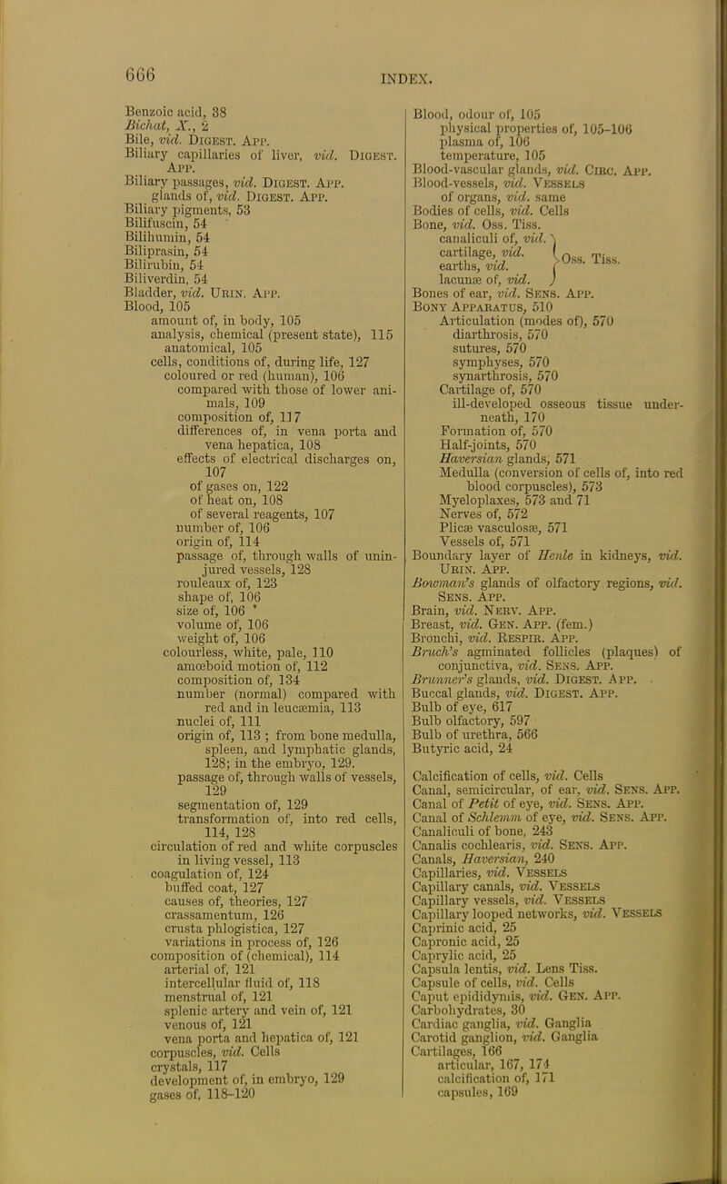 6G6 Benzoic acid, 38 Bichat, X., 2 Bile, vid. Digest. App. Biliary capillaries of liver, vid. Digest. App. Biliary passages, vid. Digest. App. glands of, vid. Digest. App. Biliary pigments, 53 Bilifuscin, 54 Bilihumin, 54 Biliprasin, 54 Bilirubin, 54 Biliverdin, 54 Bladder, vid. Urin. App. Blood, 105 amount of, in body, 105 analysis, chemical (present state), 115 anatomical, 105 cells, conditions of, during life, 127 coloured or red (human), 106 compared -with those of lower ani- mals, 109 composition of, 117 differences of, in vena porta and vena hepatica, 108 effects of electrical discharges on, 107 of gases on, 122 of heat on, 108 of several reagents, 107 number of, 106 origin of, 114 passage of, through walls of unin- jured vessels, 128 rouleaux of, 123 shape of, 106 size of, 106 ’ volume of, 106 weight of, 106 colourless, white, pale, 110 amoeboid motion of, 112 composition of, 134 number (normal) compared with red and in leucaemia, 113 nuclei of, 111 origin of, 113 ; from bone medulla, spleen, and lymphatic glands, 128; in the embryo, 129. passage of, through walls of vessels, 129 segmentation of, 129 transformation of, into red cells, 114, 128 circulation of red and white corpuscles in living vessel, 113 coagulation of, 124 buffed coat, 127 causes of, theories, 127 crassamentum, 126 crusta phlogistica, 127 variations in process of, 126 composition of (chemical), 114 arterial of, 121 intercellular fluid of, 118 menstrual of, 121 splenic artery and vein of, 121 venous of, 121 vena porta and hepatica of, 121 corpuscles, vid. Cells crystals, 117 development of, in embryo, 129 gases of, 118-120 -Oss. Tiss. Blood, odour of, 105 physical properties of, 105-106 plasma of, 106 temperature, 105 Blood-vascular glands, vid. Giro. Apr. Blood-vessels, vid. Vessels of organs, vid. same Bodies of cells, vid. Cells Bone, vid. Oss. Tiss. canaliculi of, vid. cartilage, vid. earths, vid. lacunae of, vid. Bones of ear, vid. Sens. App. Bony Apparatus, 510 Articulation (modes of), 570 diarthrosis, 570 sutures, 570 symphyses, 570 synarthrosis, 570 Cartilage of, 570 ill-developed osseous tissue under- neath, 170 Formation of, 570 Half-joints, 570 Haversian glands, 571 Medulla (conversion of cells of, into red blood corpuscles), 573 Myeloplaxes, 573 and 71 Nerves of, 572 Plicae vaseulosae, 571 Vessels of, 571 Boundary layer of Henle in kidneys, vid. Urin. App. Bowman’s glands of olfactory regions, vid. Sens. App. Brain, vid. Nerv. App. Breast, vid. Gen. App. (fern.) Bronchi, vid. Respir. App. Bruch’s agminated follicles (plaques) of conjunctiva, vid. Sens. App. Brunner’s glands, vid. Digest. App. • Buccal glands, vid. Digest. App. Bulb of eye, 617 Bulb olfactory, 597 Bulb of urethra, 566 Butyric acid, 24 Calcification of cells, vid. Cells Canal, semicircular, of ear, vid. Sens. App. Canal of Petit of eye, vid. Sens. App. Canal of Schlemm of eye, vid. Sens. App. Canaliculi of bone, 243 Canalis cochlearis, vid. Sens. App. Canals, Haversian, 240 Capillaries, vid. Vessels Capillary canals, vid. Vessels Capillary vessels, vid. Vessels Capillary looped networks, vid. Vessels Caprinic acid, 25 Capronic acid, 25 Caprylic acid, 25 Capsula lentis, vid. Lens Tiss. Capsule of cells, vid. Cells Caput epididymis, vid. Gen. App. Carbohydrates, 30 Cardiac ganglia, vid. Ganglia Carotid ganglion, vid. Ganglia Cartilages, 166 articular, 167, 174 calcification of, 171 capsules, 169