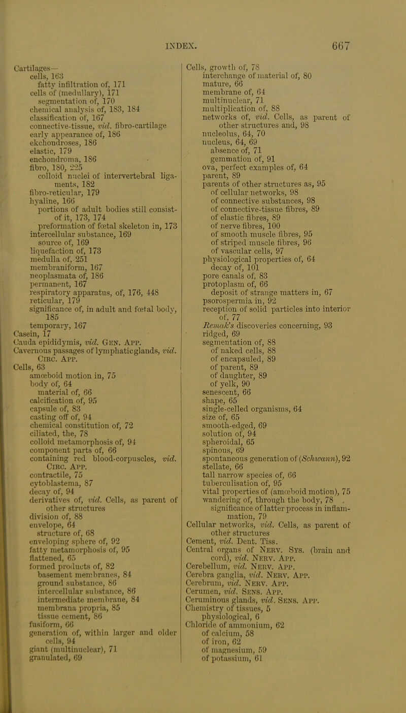 Cartilages— cells, 163 fatty infiltration of, 171 cells of (medullary), 171 segmentation of, 170 chemical analysis of, 1S3, 184 classification of, 167 connective-tissue, vid. fibro-cartilage early appearance of, 186 ekchondroses, 186 elastic, 179 enchondroma, 186 fibro, ISO, 225 colloid nuclei of intervertebral liga- ments, 182 fibro-reticular, 179 hyaline, 166 portions of adult bodies still consist- of it, 173, 174 preformation of foetal skeleton in, 173 intercellular substance, 169 source of, 169 liquefaction of, 173 medulla of, 251 membraniform, 167 neoplasmata of, 186 permanent, 167 respiratory apparatus, of, 176, 448 reticular, 179 significance of, in adult and foetal body, 185 temporary, 167 Casein, 17 Cauda epididymis, vid. Gen. App. Cavernous passages of lymphatic glands, vid. Crac. App. Cells, 63 amoeboid motion in, 75 body of, 64 material of, 66 calcification of, 95 capsule of, 83 casting otf of, 94 chemical constitution of, 72 ciliated, the, 78 colloid metamorphosis of, 9 4 component parts of, 66 containing red blood-corpuscles, vid. Circ. App. contractile, 75 cytoblastema, 87 decay of, 94 derivatives of, vid. Cells, as parent of other structures division of, 88 envelope, 64 structure of, 68 enveloping sphere of, 92 fatty metamorphosis of, 95 flattened, 65 formed products of, 82 basement membranes, 84 ground substance, 86 intercellular substance, 86 intermediate membrane, 84 membrana propria, 85 tissue cement, 86 fusiform, 66 generation of, within larger and older cells, 94 giant (multinuclear), 71 granulated, 69 Cells, growth of, 78 interchange of material of, 80 mature, 66 membrane of, 64 multinuclear, 71 multiplication of, 88 networks of, vid. Cells, as parent of other structures and, 98 nucleolus, 64, 70 nucleus, 64, 69 absence of, 71 gemmation of, 91 ova, perfect examples of, 64 parent, 89 parents of other structures as, 95 of cellular networks, 98 of connective substances, 98 of connective-tissue fibres, 89 of elastic fibres, 89 of nerve fibres, 100 of smooth muscle fibres, 95 of striped muscle fibres, 96 of vascular cells, 97 physiological properties of, 64 decay of, 101 pore canals of, 83 protoplasm of, 66 deposit of strange matters in, 67 psorospermia in, 92 reception of solid particles into interior of, 77 Remak’s discoveries concerning, 93 ridged, 69 segmentation of, 88 of naked cells, 88 of encapsuled, 89 of parent, 89 of daughter, 89 of yelk, 90 senescent, 66 shape, 65 single-celled organisms, 64 size of, 65 smooth-edged, 69 solution of, 94 spheroidal, 65 spinous, 69 spontaneous generation of (Schwann), 92 stellate, 66 tall narrow species of, 66 tuberculisation of, 95 vital properties of (amoeboid motion), 75 wandering of, through the body, 78 . significance of latter process in inflam- mation, 79 Cellular networks, vid. Cells, as parent of other structures Cement, vid. Dent. Tiss. Central organs of Nerv. Sys. (brain and cord), vid. Nerv. App. Cerebellum, vid. Nerv. App. Cerebra ganglia, vid. Nerv. App. Cerebrum, vid. Nerv. App. Cerumen, vid. Sens. App. Ceruminous glands, vid. Sens. App. Chemistry of tissues, 5 physiological, 6 Chloride of ammonium, 62 of calcium, 58 of iron, 62 of magnesium, 59 of potassium, 61