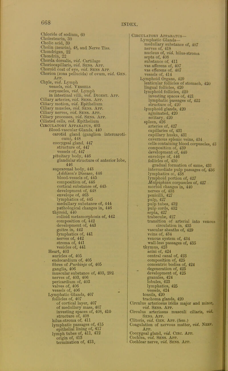 INDEX. Chloride of sodium, 60 Cholestearin, 30 Cholic acid, 39 Choi in (neurin), 48, and Nerve Tiss. Chondrigen, 22 Chondrin, 22 Chorda dorsalis, vid. Cartilage Choriocapillaris, vid. Sens. App. Choroid coat of eye, vid. Sens App. Chorion (zona pellucida) of ovum, vid. Gen. App. Chyle, vid. Lymph vessels, vid. Vessels corpuscles, vid. Lymph in intestinal villi, vid. Digest. App. Ciliary arteries, vid. Sens. App. Ciliary motion, vid. Epithelium Ciliary muscles, vid. Sens. App. Ciliary nerves, vid. Sens. App. Ciliary processes, vid. Sens. App. Ciliated cells, vid. Epithelium CirculatorvApparatus, 403 Blood-vascular Glands, 440 carotid gland (ganglion intercaroti- cum), 448 coccygeal gland, 447 structure of, 447 vessels of, 447 pituitary body, 446 glandular structure of anterior lobe, 446 suprarenal body, 443 Addison’s Disease, 446 blood-vessels of, 445 composition of, 446 cortical substance of, 443' development of, 448 envelope of, 463- lymphatics of, 445 medullary substance of, 444 pathological changes in, 446 thyroid, 440 colloid metamorphosis of, 442 composition of, 442 development of, 443 goitre in, 442 lymphatics of, 441 nerves of, 442 stroma of, 441 vesicles of, 441 Heart, 403 auricles of, 405 endocardium of, 405 fibres of Purkinje of, 405 ganglia, 406 muscular substance of, 403, 292 nerves of, 403, 406 pericardium of, 403 valves of, 406 vessels of, 406 Lymphatic Glands, 407 follicles of, 407 of cortical layer, 407 of medullary mass, 407 investing spaces of, 408, 410 structure of, 408 hilus-stroma of, 411 lymphatic passages of, 415 epithelial lining of, 417 lymph tubes of, 411, 412 origin of, 413 termination of, 413, Circulatory Apparatus— Lymphatic Glands— medullary substance of, 407 nerves of, 418 nucleus of, vid. hilus-stroma septa of, 408 substance of, 411 vas afferens of, 407 vas efferens of, 407 vessels of, 414 Lymphoid Organs, 420 lenticular follicles of stomach, 42u lingual follicles, 420 lymphoid follicles, 420 investing spaces of, 421 lymphatic passages of, 422 structure of, 420 lymphoid glands, 420 agminated, 420 solitary, 420 spleen, 426 arteries of, 427 capillaries of, 431 capillary husks, 431 cavernous splenic veins, 434 cells containing blood corpuscles, 43 composition of, 439 development of, 440 envelope of, 446 follicles of, 430 gradual formation of same, 431 intermediate pulp passages of, 436 lymphatics ot, 438 lymphoid portion of, 427 Malpighian corpuscles of, 427 morbid changes in, 440 nerves of, 438 penicilli, 427 pulp, 427 pulp tubes, 432 pulp cords, 432 septa, 427 trabeculae, 427 transition of arterial into venous circulation in, 435 vascular sheaths of, 429 veins of, 434 venous system of, 434 wall-less passages of, 435 thymus, 423 acini of, 424 central canal of, 423 composition of, 425 concentric bodies of, 424 degeneration of, 425 development of, 425 granules, 424 lobules, 423 lymphatics, 425 vessels, 424 tonsils, 420 trachoma glands, 420 Circulus arteriosus iridis major and minor, vid. Sens. App. Circulus arteriosus musculi ciliaris, vid. Sens. App. Clitoris, vid. Gen. App. (fern.) Coagulation of nervous matter, vid. Nebv. App. Coccygeal gland, vid. Circ. App. Cochlea, vid. Sens. App. Cochlear nerve, vid. Sens. App.