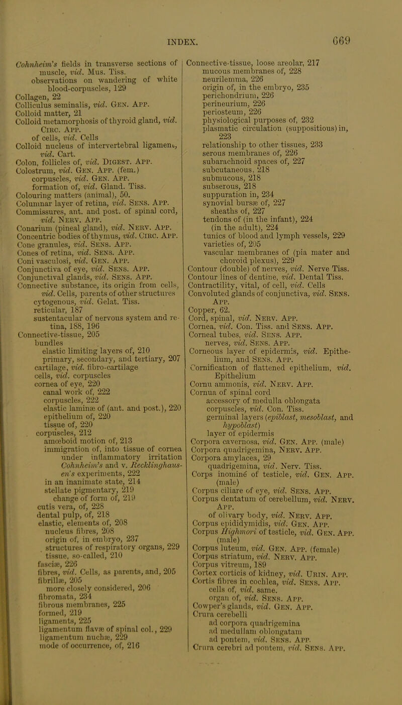 Cohnheim’s fields in transverse sections of muscle, irid. Mus. Tiss. observations on wandering of white blood-corpuscles, 129 Collagen, 22 Colliculus seminalis, vid. Gen. App. Colloid matter, 21 Colloid metamorphosis of thyroid gland, vid. Circ. App. of cells, vid. Cells Colloid nucleus of intervertebral ligament,, vid. Cart. Colon, follicles of, vid. Digest. App. Colostrum, vid. Gen. App. (fern.) corpuscles, vid. Gen. App. formation of, vid. Gland. Tiss. Colouring matters (animal), 50. Columnar layer of retina, vid. Sens. App. Commissures, ant. and post, of spinal cord, vid. Nerv. App. Conarium (pineal gland), vid. Nerv. App. Concentric bodies of thymus, vid. Circ. App. Cone granules, vid. Sens. App. Cones of retina, vid. Sens. App. Coni vasculosi, vid. Gen. App. Conjunctiva of eye, vid. Sens. App. Conjunctival glands, vid. Sens. App. Connective substance, its origin from cells, vid. Cells, parents of other structures cytogenous, vid. Gelat. Tiss. reticular, 187 sustentacular of nervous system and re- tina, 188, 196 Connective-tissue, 205 bundles elastic limiting layers of, 210 primary, secondary, and tertiary, 207 cartilage, vid. libro-cartilage cells, vid. corpuscles cornea of eye, 220 canal work of, 222 corpuscles, 222 elastic laminae of (ant. and post.), 220 epithelium of, 220 tissue of, 220 corpuscles, 212 amoeboid motion of, 213 immigration of, into tissue of cornea under inflammatory irritation Cohnheim’s and v. Recklinghaus- en's experiments, 222 in an inanimate state, 214 stellate pigmentary, 219 change of form of, 219 cutis vera, of, 228 dental pulp, of, 218 elastic, elements of, 208 nucleus fibres, 208 origin of, in embryo, 237 structures of respiratory organs, 229 tissue, so-called, 210 fasciae, 226 fibres, vid. Cells, as parents, and, 205 fibrillae, 205 more closely considered, 206 fibromata, 234 fibrous membranes, 225 formed, 219 ligaments, 225 ligamentum flavae of spinal col., 229 ligamentum nuchae, 229 mode of occurrence, of, 216 Connective-tissue, loose areolar, 217 mucous membranes of, 228 neurilemma, 226 origin of, in the embryo, 235 perichondrium, 226 perineurium, 226 periosteum, 226 physiological purposes of, 232 plasmatic circulation (suppositious) in, 223 relationship to other tissues, 233 serous membranes of, 226 subarachnoid spaces of, 227 subcutaneous. 218 submucous, 218 subserous, 218 suppuration in, 234 synovial bursae of, 227 sheaths of, 227 tendons of (in the infant), 224 (in the adult), 224 tunics of blood and lymph vessels, 229 varieties of, 205 vascular membranes of (pia mater and choroid plexus), 229 Contour (double) of nerves, vid. Nerve Tiss. Contour lines of dentine, vid. Dental Tiss. Contractility, vital, of cell, vid. Cells Convoluted glands of conjunctiva, vid. Sens. App. Copper, 62. Cord, spinal, vid. Nerv. App. Cornea, vid. Con. Tiss. and Sens. App. Corneal tubes, vid. Sens. App. nerves, vid. Sens. App. Corneous layer of epidermis, vid. Epithe- lium, and Sens. App. Cornification of flattened epithelium, vid. Epithelium Comu ammonis, vid. Nerv. App. Cornua of spinal cord accessory of medulla oblongata corpuscles, vid. Con. Tiss. germinal layers (epiblast, mesoblasi, and hypoblast) layer of epidermis Corpora cavernosa, vid. Gen. App. (male) Corpora quadrigemina, Nerv. App. Corpora amylacea, 29 quadrigemina, vid. Nerv. Tiss. Corps inomind of testicle, vid. Gen. App. (male) Corpus ciliare of eye, vid. Sens. App. Corpus dentatum of cerebellum, vid. Nerv. App. of olivary body, vid. Nerv. App. Corpus epididymidis, vid. Gen. App. Corpus Highmori of testicle, vid. Gen. App. (male) Corpus luteum, vid. Gen. App. (female) Corpus striatum, vid. Nerv. App. Corpus vitreum, 189 Cortex corticis of kidney, vid. Urin. App. Cortis fibres in cochlea, vid. Sens. App. cells of, vid. same, organ of, vid. Sens. App. Cowper’s glands, vid. Gen. App. Crura cerebelli ad corpora quadrigemina ad medullam oblongatam ad pontem, vid. Sens. App. | Crura cerebri ad pontem, rid. Sens. App.