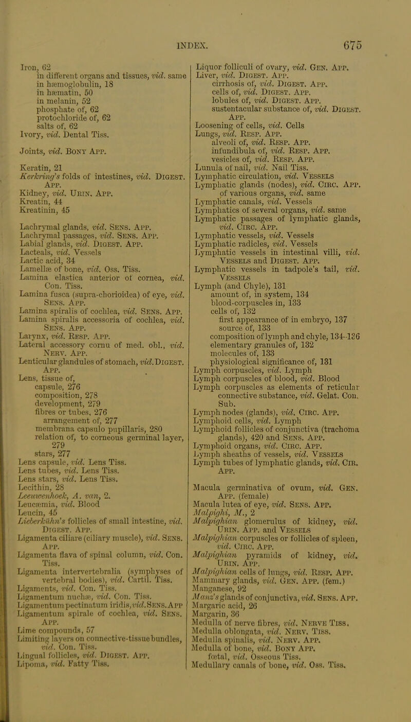 Iron, 62 in different organs and tissues, vid. same in haemoglobulin, 18 in hsematin, 50 in melanin, 52 phosphate of, 62 protochloride of, 62 salts of, 62 Ivory, vid. Dental Tiss. Joints, vid. Bony App. Keratin, 21 Kerkring’s folds of intestines, vid. Digest. Ajpp. Kidney, vid. Uiun. App. Kreatin, 44 Kreatinin, 45 Lachrymal glands, vid. Sens. App. Lachrymal passages, vid. Sens. App. Labial glands, vid. Digest. App. Lacteals, vid. Vessels Lactic acid, 34 Lamellae of bone, vid. Oss. Tiss. Lamina elastica anterior of cornea, vid. Con. Tiss. Lamina fusca (supra-cliorioidea) of eye, vid. Sens. App. Lamina spiralis of cochlea, vid. Sens. App. Lamina spiralis accessoria of cochlea, vid. Sens. App. Larynx, vid. Resp. App. Lateral accessory cornu of med. obi., vid. Nerv. App. Lenticular glandules of stomach, wM. Digest. App. Lens, tissue of, capsule, 276 composition, 278 development, 279 fibres or tubes, 276 arrangement of, 277 membrana capsulo papillaris, 280 relation of, to corneous germinal layer, 279 stars, 277 Lens capsule, vid. Lens Tiss. Lens tubes, vid. Lens Tiss. Lens stars, vid. Lens Tiss. Lecithin, 28 Leeuwenhoek, A. van, 2. Leucsemia, vid. Blood Leucin, 45 Lieberkiihn’s follicles of small intestine, vid. DroEST. App. Ligamenta ciliare (ciliary muscle), vid. Sens. App. Ligamenta flava of spinal column, vid. Con. Tiss. Ligamenta intervertebralia (symphyses of vertebral bodies), vid. C'artil. Tiss. Ligaments, vid. Con. Tiss. Ligamentum nuchae, vid. Con. Tiss. Ligamentumpectination iridi»,vid.Sens.App Ligamentum spirale of cochlea, vid. Sens. App. Lime compounds, 57 Limiting layers on connective-tissuebundles, vid. Con. Tiss. Lingual follicles, vid. Digest. App. Lipoma, vid. Fatty Tiss. Liquor folliculi of ovary, vid. Gen. App. Liver, vid. Digest. App. cirrhosis of, vid. Digest. App. cells of, vid. Digest. App. lobules of, vid. Digest. App. sustentacular substance of, vid. Digest. App. Loosening of cells, vid. Cells Lungs, vid. Resp. App. alveoli of, vid. Resp. App. infundibula of, vid. Resp. App. vesicles of, vid. Resp. App. Lunula of nail, vid. Nail Tiss. Lymphatic circulation, vid. Vessels Lymphatic glands (nodes), vid. Circ. App. of various organs, vid. same Lymphatic canals, vid. Vessels Lymphatics of several organs, vid. same Lymphatic passages of lymphatic glands, vid. Circ. App. Lymphatic vessels, vid. Vessels Lymphatic radicles, vid. Vessels Lymphatic vessels in intestinal villi, vid. Vessels and Digest. App. Lymphatic vessels in tadpole’s tail, vid. Lymph (and Chyle), 131 amount of, in system, 134 blood-corpuscles in, 133 cells of, 132 first appearance of in embryo, 137 source of, 133 composition of lymph and chyle, 134-126 elementary granules of, 132 molecules of, 133 physiological significance of, 131 Lymph corpuscles, vid. Lymph Lymph corpuscles of blood, vid. Blood Lymph corpuscles as elements of reticular connective substance, vid. Gelat. Con. Sub. Lymph nodes (glands), vid. Circ. App. Lymphoid cells, vid. Lymph Lymphoid follicles of conjunctiva (trachoma glands), 420 and Sens. App. Lymphoid organs, vid. Circ. App. Lymph sheaths of vessels, vid. Vessels Lymph tubes of lymphatic glands, vid. ClR. App. Macula germinativa of ovum, vid. Gen. App. (female) Macula lutea of eye, vid. Sens. App. Malpighi, M., 2 Malpighian glomerulus of kidney, vid. Grin. App. and Vessels Malpighian corpuscles or follicles of spleen, vid. Circ. App. Malpighian pyramids of kidney, vid. Urin. App. Malpighian cells of lungs, vid. Resp. App. Mammary glands, vid. Gen. App. (fern.) Manganese, 92 Manz's glands of conjunctiva, vid. Sens. App. Margaric acid, 26 Margarin, 36 Medulla of nerve fibres, vid. Nerve Tiss. Medulla oblongata, vid. Nerv. Tiss. Medulla spinalis, vid. Nerv. App. Medulla of bone, vid. Bony App. foetal, vid. Osseous Tiss. Medullary canals of bone, vid. Oss. Tiss.