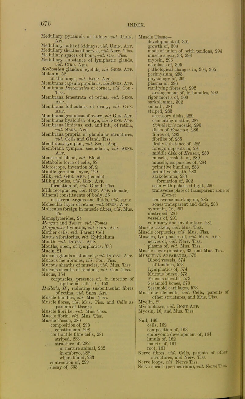 Medullary pyramids of kidney, vid. Urin. Arp. Medullary radii of kidneys, vid. Uiun. App. Medullary sheaths of nerves, vid. Nerv. Tiss. Medullary spaces of bone, vid. Oss. Tiss. Medullary substance of lymphatic glands, vid. Circ. App. Meibomian glands of eyelids, vid. Sens. App. Melanin, 52 in the lungs, vid. Resp. App. Membrana capsulopupillaris, vid. Sens. App. Membrana Descemetica of cornea, vid. Con.- Tiss. Membrana fenestrata of retina, vid. Sens. App. Membrana follicularis of ovary, vid. Gen. App. Membrana granulosa of ovary, dm!.Gen. App. Membrana hyaloidea of eye, vid. Sens. App. Membrana limitans, ext. and int., of retina, vid. Sens. App. Membrana propria of glandular structures, vid. Cells and Gland. Tiss. Membrana tympani, vid. Sens. App. Membrana tympani secundaria, vid. Sens. App. Menstrual blood, vid. Blood Metabolic force of cells, 82 Microscope, invention of, 2 Middle germinal layer, 129 Milk, vid. Gen. App. (female) Milk globules, vid. Gen. App. formation of, vid. Gland. Tiss. Milk receptacles, vid. Gen. App. (female) Mineral constituents of body, 55 of several organs and fluids, vid. same Molecular layer of retina, vid. Sens. App. Molecules foreign in muscle fibres, vid. Mus. Tis. Monoglycerides, 24 Morgan and Tomes, vid. Tomes Morgagni’s hydatids, vid. Gen. App. Mother cells, vid. Parent Cell Motus vibratorius, vid. Epithelium Mouth, vid. Digest. App. Mouths, open, of lymphatics, 378 Mucin, 21 Mucous glands of stomach, vid. Digest. App. Mucous membranes, vid. Con.-Tiss. Mucous sheaths of muscles, vid. Mus. Tiss. Mucous sheaths of tendons, vid. Con.-Tiss. Mucus, 154 corpuscles, presence of, in interior of epithelial cells, 91, 153 Muller's, II., radiating sustentacular fibres of retina, vid. Sens. App. Muscle bundles, vid. Mus. Tiss. Muscle fibres, vid. Mus. Tiss. and Cells as parents of tissues Muscle fibrillje, vid. Mus. Tiss. Muscle fibrin, vid. Mus. Tiss. Muscle Tissue, 280 composition of, 293 constituents, 298 contractile fibre-cells, 281 striped, 283 structure of, 282 in mature animal, 282 in embryo, 282 where found, 283 contraction of, 299 decay of, 303 Muscle Tissue- development of, 301 growth of, 303 mode of union of, with tendons, 294 muscle sugar, 33, 298 myosin, 296 neoplasis of, 305 pathological changes in, 304, 305 perimysium, 293 physiology of, 299 plasma of, 296 ramifying fibres of, 292 arrangement of, in bundles, 292 rigor mortis of, 300 sarkolemma, 302 smooth, 281 striped, 283 accessory disks, 289 cementing matter, 287 Cohnheim's mosaic, 290 disks of Bowman, 286 fibres of, 283 fibrillse of, 285 fleshy substance of, 285 foreign deposits in, 291 middle disk of Ilensen, 289 muscle, caskets of, 289 muscle, corpuscles of, 284 primitive bundles, 283 primitive sheath, 283 sarkolemma, 283 formation of, 302 seen with polarised light, 290 transverse plate of transparent zone of Krause transverse marking on, 285 zones transparent and dark, 288 syntonin, 16, 297 unstriped, 281 vessels of, 291 voluntary and involuntary, 281 Muscle caskets, vid. Mus. Tiss. Muscle corpuscles, vid. Mus. Tiss. Muscles, lymphatics of, vid. Mus. App. nerves of, vid. Nerv. Tiss. plasma of, vid. Mus. Tiss. Muscle sugar (inosite), 33, and Mus. Tiss. Muscular Apparatus, 573 Blood vessels, 574 of tendons, 573 Lymphatics of, 574 Mucous bursae, 573 Mucous sheaths, 573 Sesamoid bones, 573 Sesamoid cartilages, 673 Muscular elements, vid. Cells, parents of other structures, and Mus. Tiss. Myelin, 29 Myeloplaxes, vid. Bony App* Myosin, 16, and Mus. Tiss. Nail, 160. cells, 162 composition of, 163 embryonic development of, 164 lunula of, 162 matrix of, 161 root, 161 Nerve fibres, vid. Cells, parents of other structures, and Nerv. Tiss. Nerve loops, vid. Nerve Tiss. Nerve sheath (perineurium), vid. Nerve Tiss.