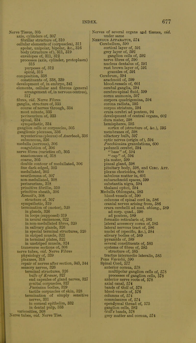 Nerve Tissue, 305 axis, cylinders of, 307 fibrillar structure of, 310 cellular elements of (corpuscles), 311 apolar, unipolar, bipolar, &c., 316 body (structure of), 311, 319 envelopes of, 311, 312 processes (axis, cylinder, protoplasm) 315 purposes of, 312 spiral, 315 composition, 338 constituents of, 338, 339 development of, in embryo, 341 elements, cellular and fibrous (general arrangement of, in nervous centres), 317 fibres, vid. Nerve Fibres ganglia, structure of, 333 course of nerves through, 334 most minute, 335 perinem-ium of, 333 spinal, 334 sympathetic, 334 ganglion cells or corpuscles, 305 ganglionic plexuses, 336 myentericus (plexus) of Auerbach, 336 submucous, 336 medulla (nervous), 306 coagulation of, 306 nerve fibres (varieties of), 305 anastomoses of, 318 coarse, 305 double contour of raedullated, 306 fine dark-edged, 305 medullated, 305 neurilemma of, 307 non-medullated, 308 perineurium, 318 primitive fibrill®, 310 primitive sheath, 306 Remak’s, 308 structure of, 307 sympathetic, 319 termination of (motor), 320 in glands, 326 in loops (supposed) 319 in neural eminences, 322 in non-medullated fibres, 320 in salivary glands, 326 in special terminal structures, 320 in striped muscle, 322 in terminal plates, 322 in unstriped muscle, 324 transverse sections of, 308 nerve tubes, vid. Nerve Fibres physiology of, 339 plexuses, 318 repair of nerves after section, 343, 344 sensory nerves, 326 terminal structures, 326 bulb of Krause, 327 end capsules of gland nerves, 327 genital corpuscles, 327 Pacinian bodies, 329 tactile corpuscles of skin, 328 termination of simply sensitive nerves, 331 in corneal epithelim, 332 in dental pulp, 333 varicosities, 308 Nerve tubes, vid. Nerve Tiss. Nerves of several organs and tissues, vid. under same Nervous Apparatus, 574 Cerebellum, 590 cortical layer of, 591 grey layer of, 592 ganglion cells of, 592 nerve fibres of, 590 nucleus dentalus of, 591 rust brown layer of, 591 granules of, 591 Cerebrum, 594 arachnoid of, 599 blood-vessels of, 601 cerebal ganglia, 594 cerebro-spinal fluid, 599 cornu ammonis, 597 corpora quadrigemina, 594 corona radiata, 595 corpus striatum, 594 crura cerebri ad pontem, 94 development of central organs, 602 dura mater, 598 hemispheres, 595 cortex of (structure of, &c.), 595 membranes of, 598 olfactory bulb, 597 optic nerves (origin of), 594 Pacchionian granulations, 600 peduncli cerebri, 594 “base” of, 594 “cap” of, 594 pia mater, 599 pineal gland, 598 pituitary body, 598, and Circ. App. plexus chorioidea, 600 sabulous matter in, 601 subarachnoid spaces, 599 substantia nigra, 594 thalami optici, 594 Medulla Oblongata, 583 blood-vessels of, 590 columns of spinal cord in, 586 cranial nerves arising from, 586 crura cerebelli ad med. oblong., 589 ad corp. quad., 590 ad pontem, 589 formatio reticularis of, 585 lateral accessory cornu of, 585 lateral nervous tract of, 586 nuclei of (specific, &c.), 584 olivary bodies of, 589 pyramids of, 589 several constituents of, 583 systems of fibres of, 585 structure of, 585 tractus intermedio lateralis, 585 Pons Variolii, 590 Spinal Cord, 577 anterior cornua, 578 multipolar ganglion cells of, 578 processes of ganglion cells, 578 anterior nerve roots of, 578 axial canal, 574 bands of Ooll of, 578 blood-vessels of, 576 columns of, 574 commissures of, 574 ependymal thread of, 575 ganglion cells, 582 (roll’s bands, 578 grey matter and cornua, 574